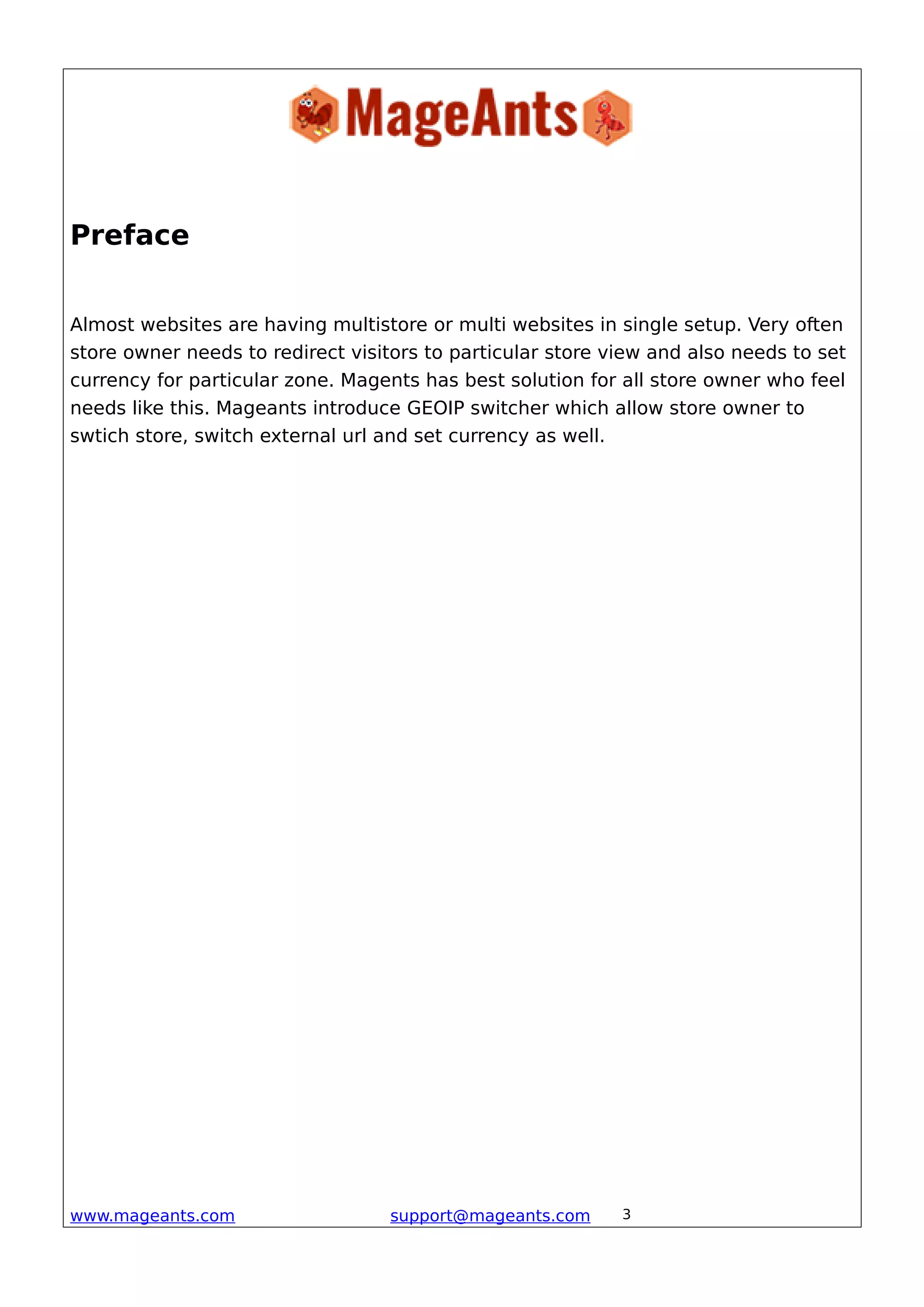 Preface
Almost websites are having multistore or multi websites in single setup. Very often
store owner needs to redirect visitors to particular store view and also needs to set
currency for particular zone. Magents has best solution for all store owner who feel
needs like this. Mageants introduce GEOIP switcher which allow store owner to
swtich store, switch external url and set currency as well.
www.mageants.com support@mageants.com 3
 