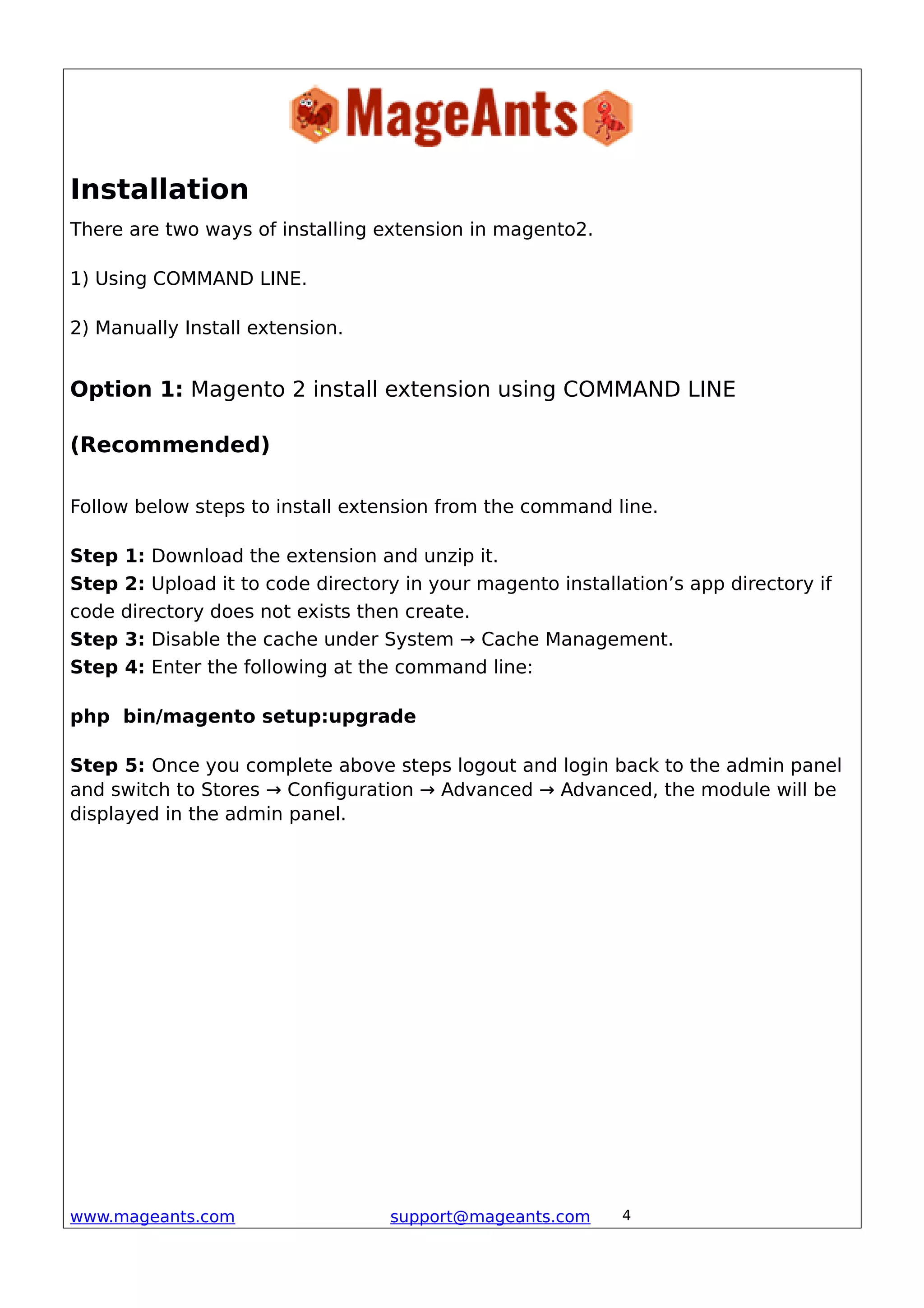 Installation
There are two ways of installing extension in magento2.
1) Using COMMAND LINE.
2) Manually Install extension.
Option 1: Magento 2 install extension using COMMAND LINE
(Recommended)
Follow below steps to install extension from the command line.
Step 1: Download the extension and unzip it.
Step 2: Upload it to code directory in your magento installation’s app directory if
code directory does not exists then create.
Step 3: Disable the cache under System → Cache Management.
Step 4: Enter the following at the command line:
php bin/magento setup:upgrade
Step 5: Once you complete above steps logout and login back to the admin panel
and switch to Stores → Configuration → Advanced → Advanced, the module will be
displayed in the admin panel.
www.mageants.com support@mageants.com 4
 