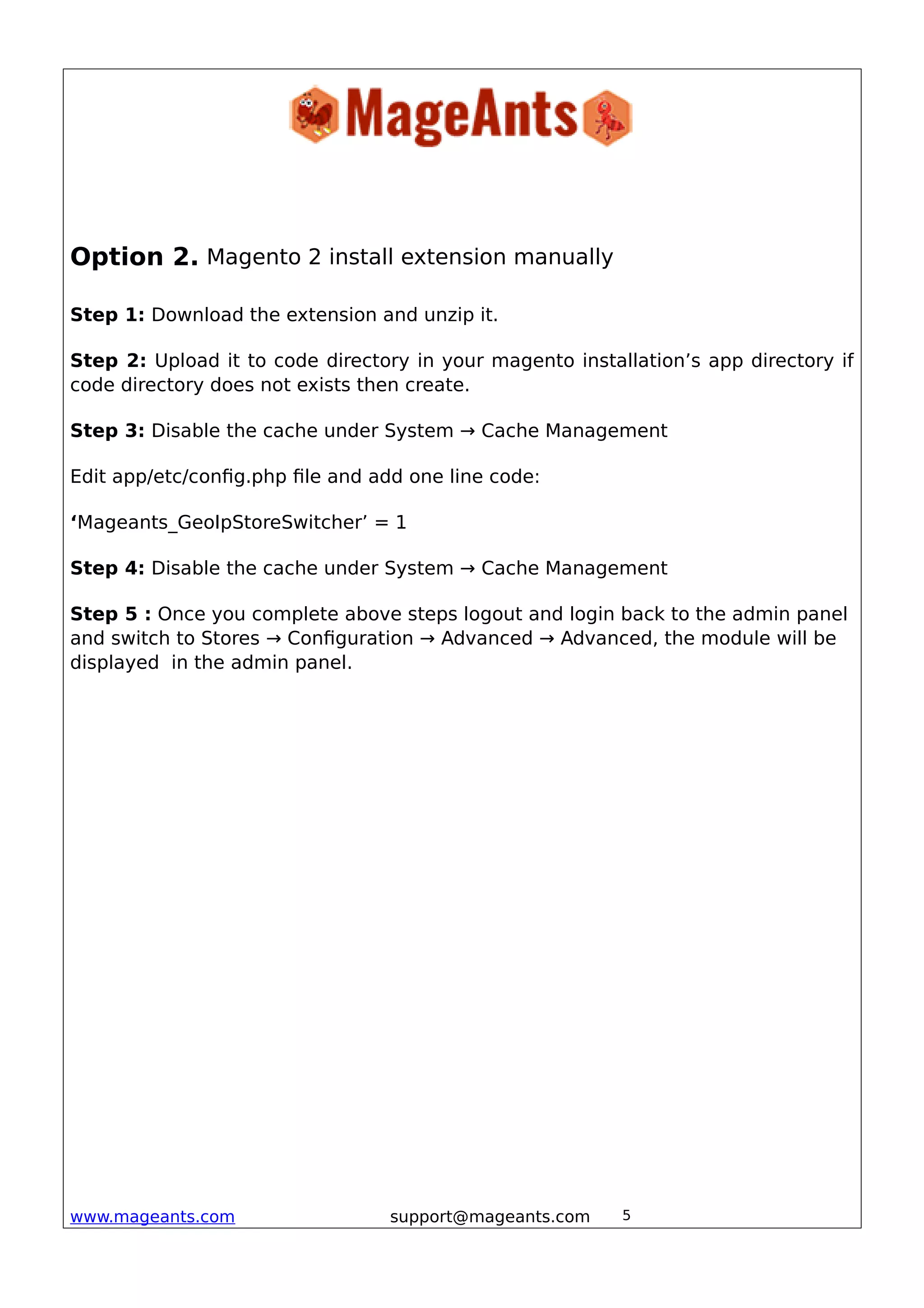 Option 2. Magento 2 install extension manually
Step 1: Download the extension and unzip it.
Step 2: Upload it to code directory in your magento installation’s app directory if
code directory does not exists then create.
Step 3: Disable the cache under System → Cache Management
Edit app/etc/config.php file and add one line code:
‘Mageants_GeoIpStoreSwitcher’ = 1
Step 4: Disable the cache under System → Cache Management
Step 5 : Once you complete above steps logout and login back to the admin panel
and switch to Stores → Configuration → Advanced → Advanced, the module will be
displayed in the admin panel.
www.mageants.com support@mageants.com 5
 