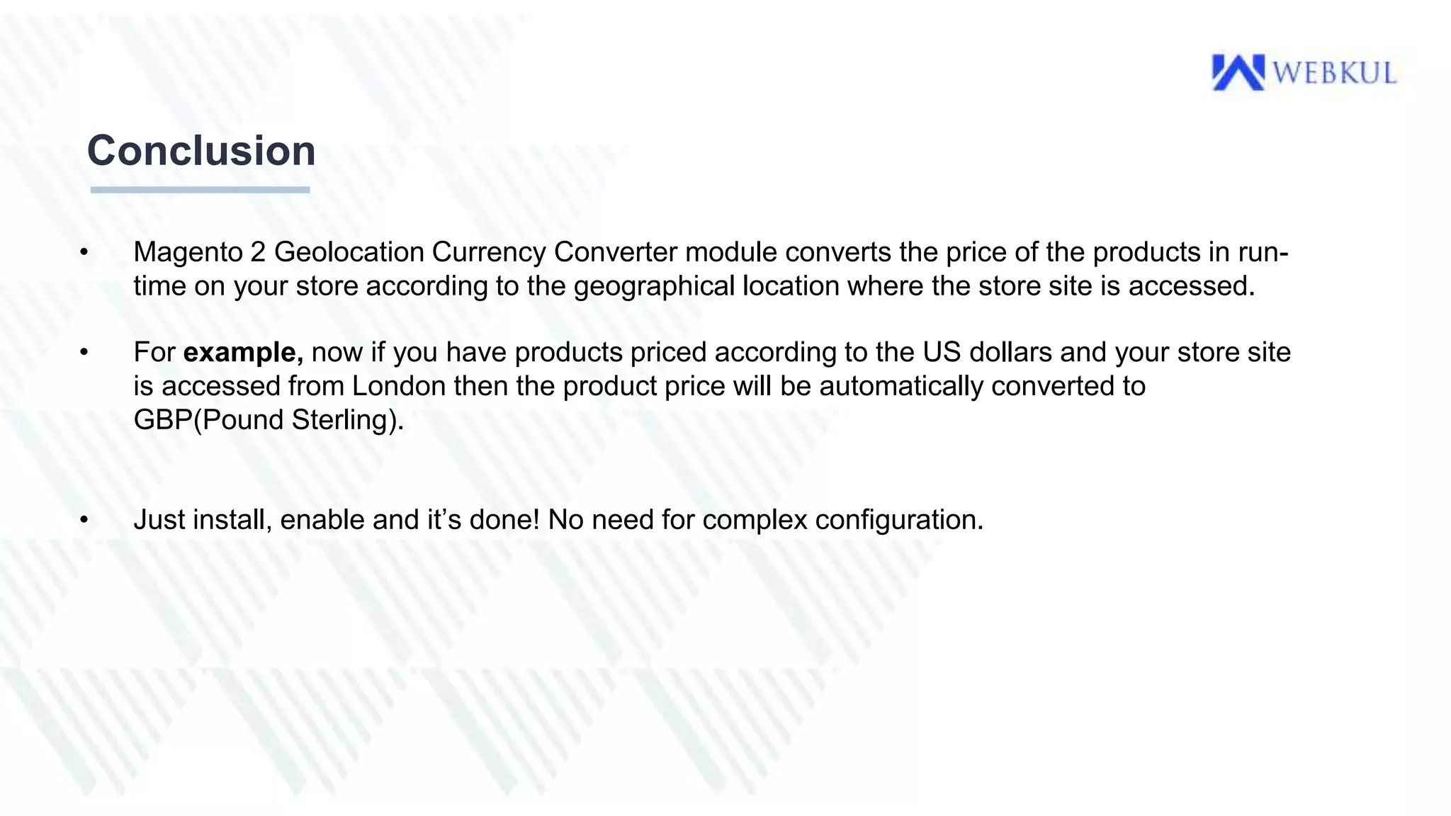 Conclusion
• Magento 2 Geolocation Currency Converter module converts the price of the products in run-
time on your store according to the geographical location where the store site is accessed.
• For example, now if you have products priced according to the US dollars and your store site
is accessed from London then the product price will be automatically converted to
GBP(Pound Sterling).
• Just install, enable and it’s done! No need for complex configuration.
 