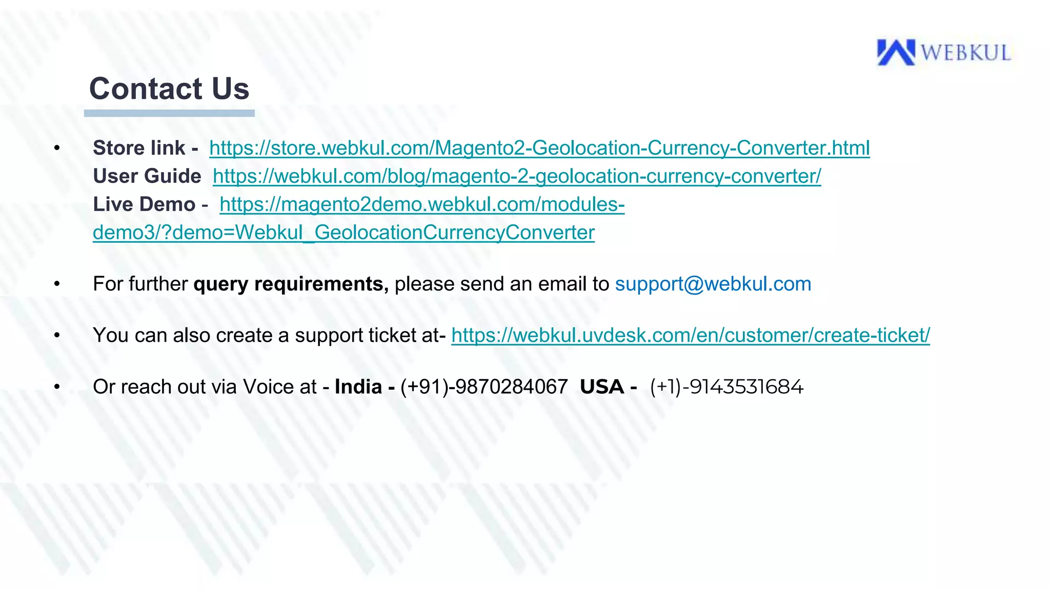 Contact Us
• Store link - https://store.webkul.com/Magento2-Geolocation-Currency-Converter.html
User Guide https://webkul.com/blog/magento-2-geolocation-currency-converter/
Live Demo - https://magento2demo.webkul.com/modules-
demo3/?demo=Webkul_GeolocationCurrencyConverter
• For further query requirements, please send an email to support@webkul.com
• You can also create a support ticket at- https://webkul.uvdesk.com/en/customer/create-ticket/
• Or reach out via Voice at - India - (+91)-9870284067 USA - (+1)-9143531684
 