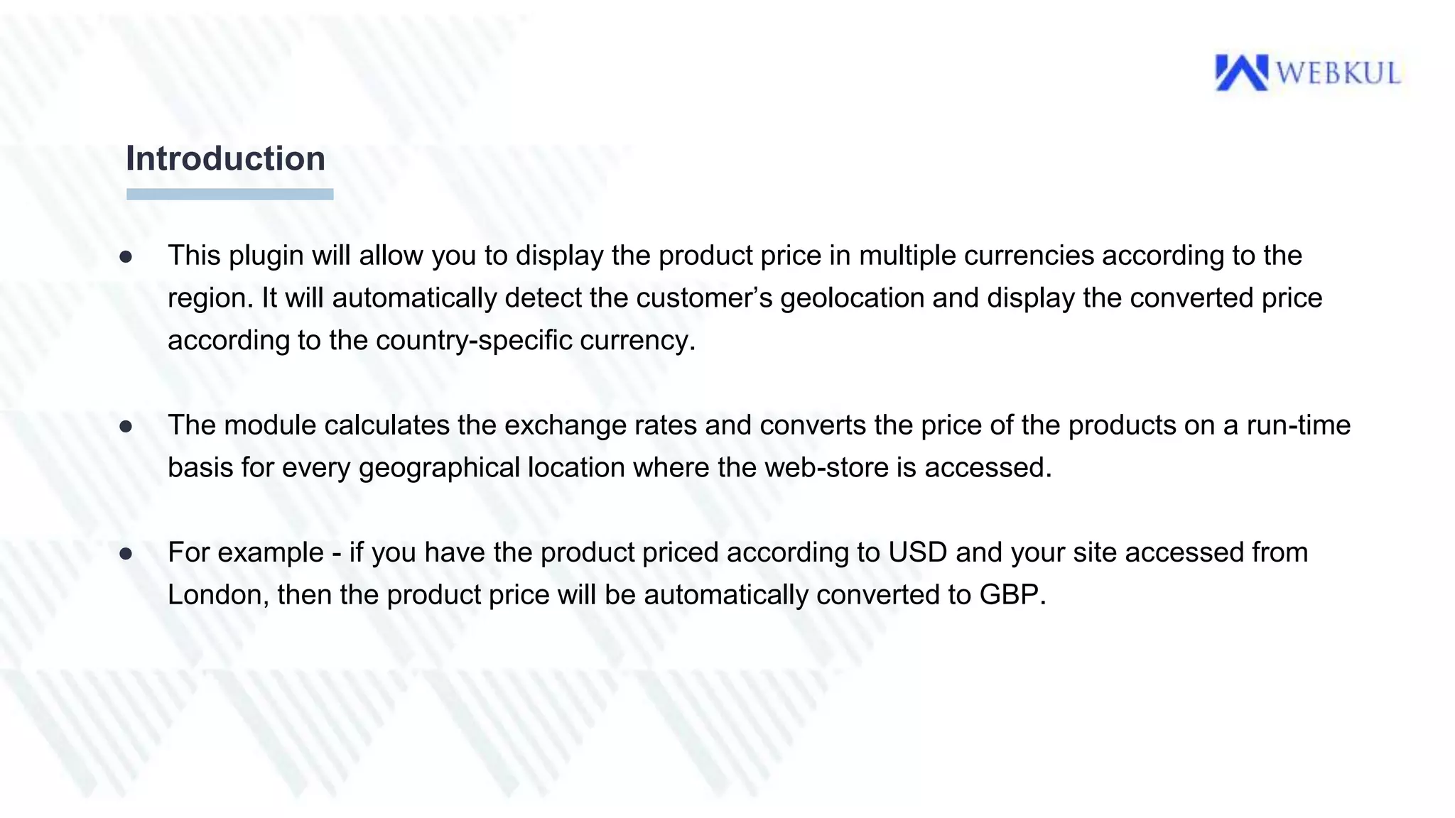 ● This plugin will allow you to display the product price in multiple currencies according to the
region. It will automatically detect the customer’s geolocation and display the converted price
according to the country-specific currency.
● The module calculates the exchange rates and converts the price of the products on a run-time
basis for every geographical location where the web-store is accessed.
● For example - if you have the product priced according to USD and your site accessed from
London, then the product price will be automatically converted to GBP.
Introduction
 