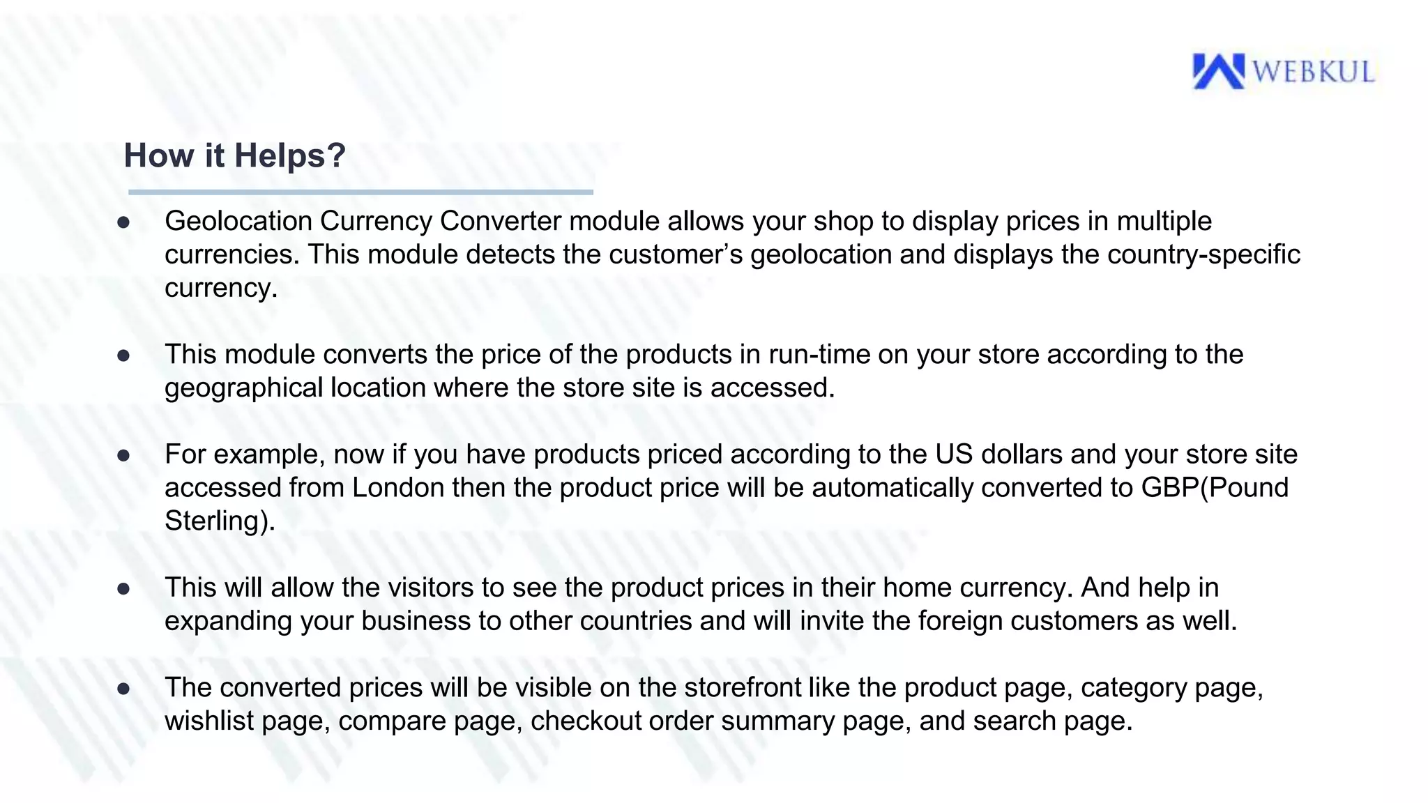 ● Geolocation Currency Converter module allows your shop to display prices in multiple
currencies. This module detects the customer’s geolocation and displays the country-specific
currency.
● This module converts the price of the products in run-time on your store according to the
geographical location where the store site is accessed.
● For example, now if you have products priced according to the US dollars and your store site
accessed from London then the product price will be automatically converted to GBP(Pound
Sterling).
● This will allow the visitors to see the product prices in their home currency. And help in
expanding your business to other countries and will invite the foreign customers as well.
● The converted prices will be visible on the storefront like the product page, category page,
wishlist page, compare page, checkout order summary page, and search page.
How it Helps?
 