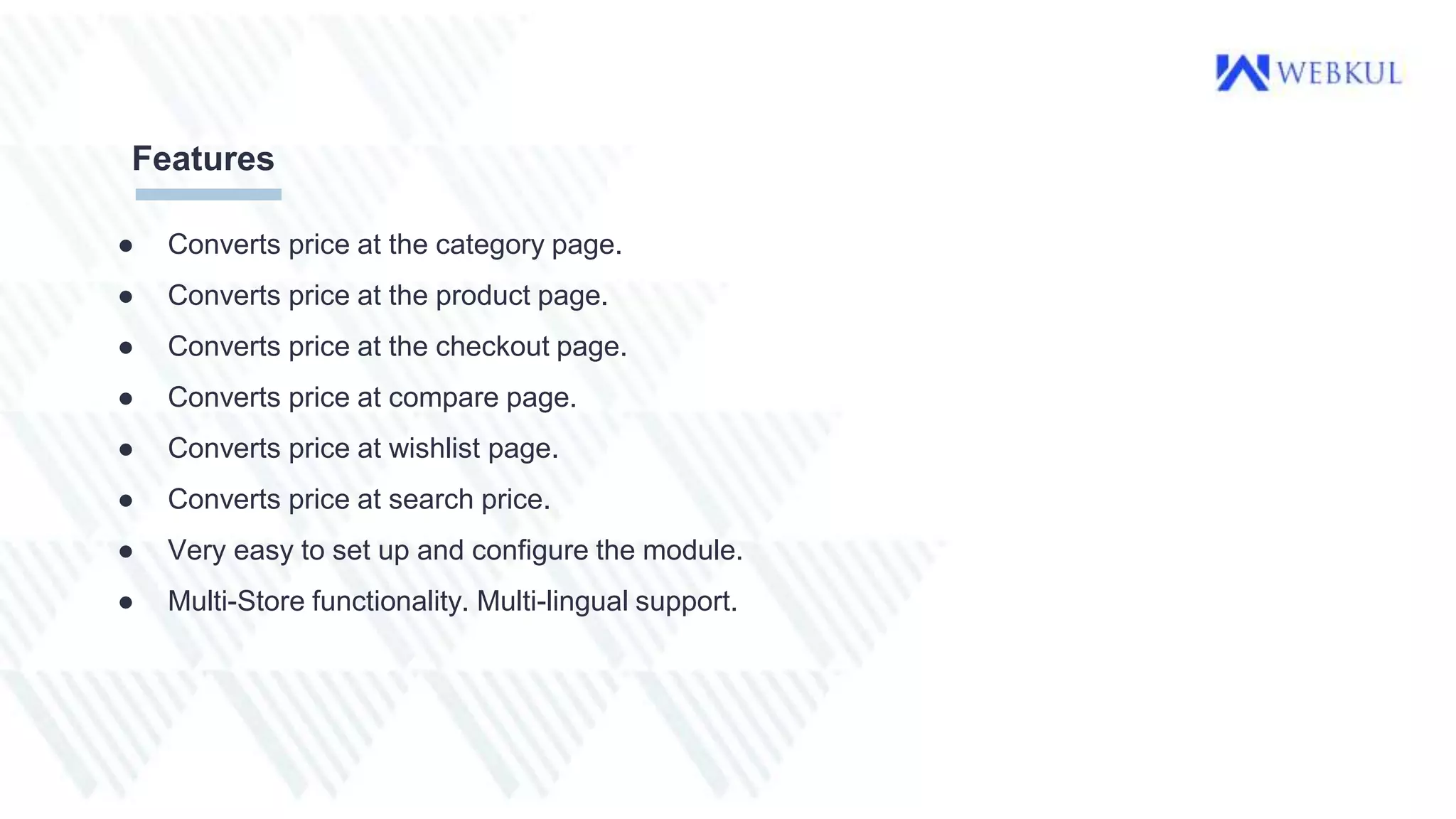 ● Converts price at the category page.
● Converts price at the product page.
● Converts price at the checkout page.
● Converts price at compare page.
● Converts price at wishlist page.
● Converts price at search price.
● Very easy to set up and configure the module.
● Multi-Store functionality. Multi-lingual support.
Features
 