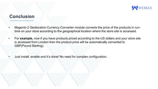 Conclusion
• Magento 2 Geolocation Currency Converter module converts the price of the products in run-
time on your store according to the geographical location where the store site is accessed.
• For example, now if you have products priced according to the US dollars and your store site
is accessed from London then the product price will be automatically converted to
GBP(Pound Sterling).
• Just install, enable and it’s done! No need for complex configuration.
 