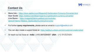 Contact Us
• Store link - https://store.webkul.com/Magento2-Geolocation-Currency-Converter.html
User Guide https://webkul.com/blog/magento-2-geolocation-currency-converter/
Live Demo - https://magento2demo.webkul.com/modules-
demo3/?demo=Webkul_GeolocationCurrencyConverter
• For further query requirements, please send an email to support@webkul.com
• You can also create a support ticket at- https://webkul.uvdesk.com/en/customer/create-ticket/
• Or reach out via Voice at - India - (+91)-9870284067 USA - (+1)-9143531684
 