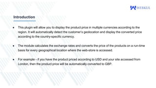 ● This plugin will allow you to display the product price in multiple currencies according to the
region. It will automatically detect the customer’s geolocation and display the converted price
according to the country-specific currency.
● The module calculates the exchange rates and converts the price of the products on a run-time
basis for every geographical location where the web-store is accessed.
● For example - if you have the product priced according to USD and your site accessed from
London, then the product price will be automatically converted to GBP.
Introduction
 