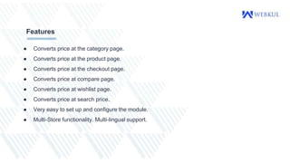 ● Converts price at the category page.
● Converts price at the product page.
● Converts price at the checkout page.
● Converts price at compare page.
● Converts price at wishlist page.
● Converts price at search price.
● Very easy to set up and configure the module.
● Multi-Store functionality. Multi-lingual support.
Features
 