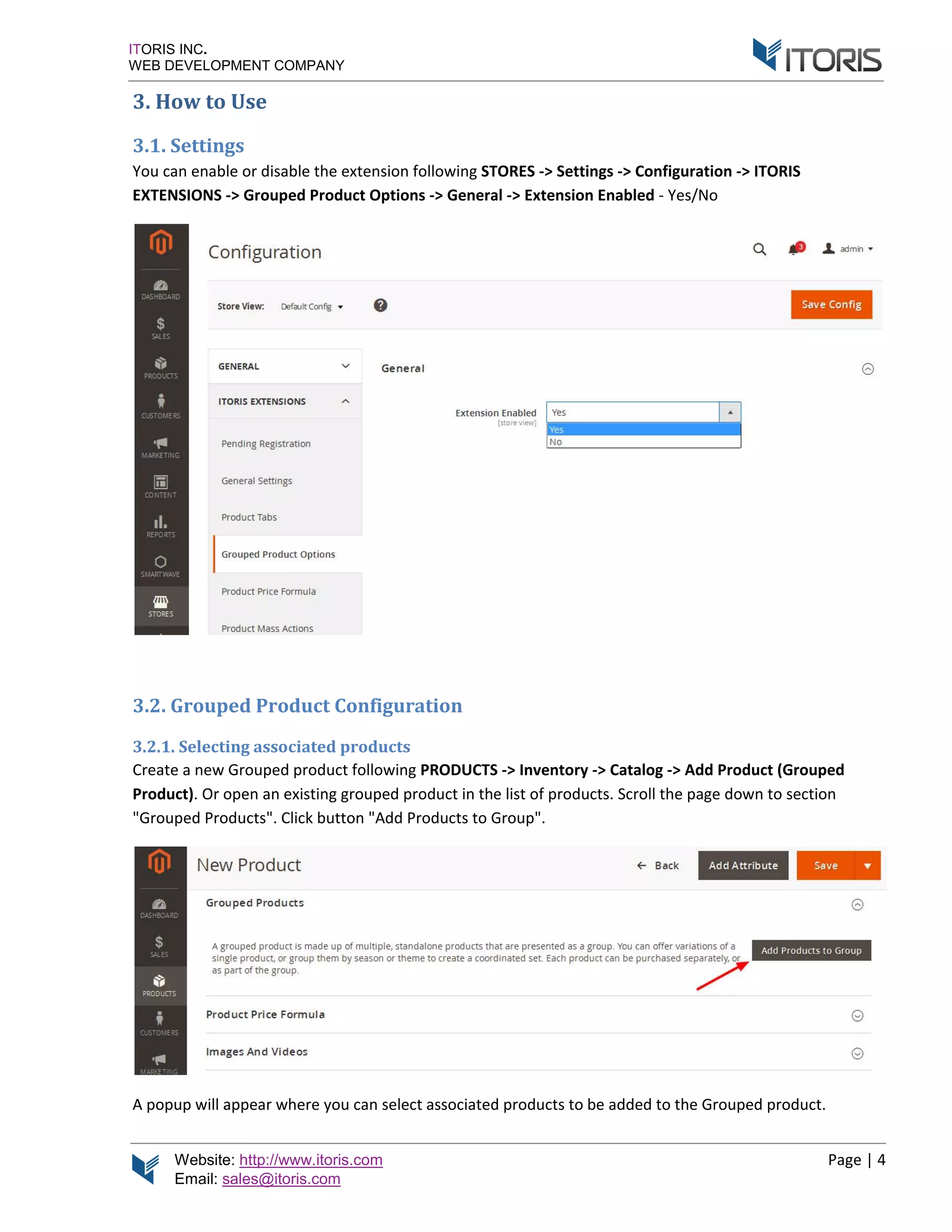 Website: http://www.itoris.com
Email: sales@itoris.com
ITORIS INC.
WEB DEVELOPMENT COMPANY
3. How to Use
3.1. Settings
You can enable or disa
EXTENSIONS -> G
3.2. Grouped Product Configuration
3.2.1. Selecting
Create a new Grouped product following
Product). Or open
"Grouped Products
A popup will appear where you
http://www.itoris.com
sales@itoris.com
WEB DEVELOPMENT COMPANY
How to Use
ou can enable or disable the extension following STORES
Grouped Product Options -> Genera
3.2. Grouped Product Configuration
Selecting associated products
Create a new Grouped product following PRODUCTS
open an existing grouped product in the list of products.
Grouped Products". Click button "Add Products to Group
A popup will appear where you can select associated products to be added to the Grouped product.
STORES -> Settings -> Configuration -
General -> Extension Enabled - Yes/No
RODUCTS -> Inventory -> Catalog -> Add Product
existing grouped product in the list of products. Scroll the page down
to Group".
select associated products to be added to the Grouped product.
Page | 4
-> ITORIS
Product (Grouped
down to section
select associated products to be added to the Grouped product.
 