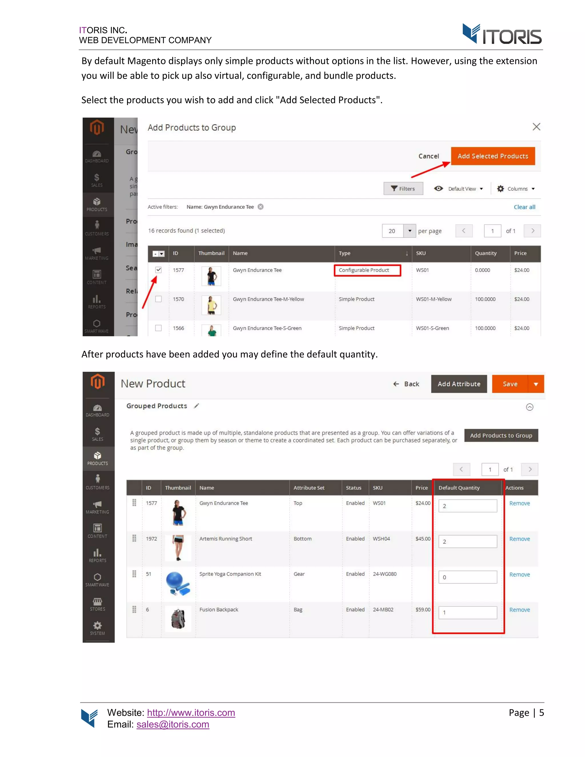 Website: http://www.itoris.com
Email: sales@itoris.com
ITORIS INC.
WEB DEVELOPMENT COMPANY
By default Magento displays only simple products without options in the list.
you will be able to p
Select the products you wish to a
After products have
http://www.itoris.com
sales@itoris.com
WEB DEVELOPMENT COMPANY
By default Magento displays only simple products without options in the list.
you will be able to pick up also virtual, configurable, and bundle products
products you wish to add and click "Add Selected Products
After products have been added you may define the default quantity
By default Magento displays only simple products without options in the list. However, u
ick up also virtual, configurable, and bundle products.
Add Selected Products".
you may define the default quantity.
Page | 5
using the extension
 