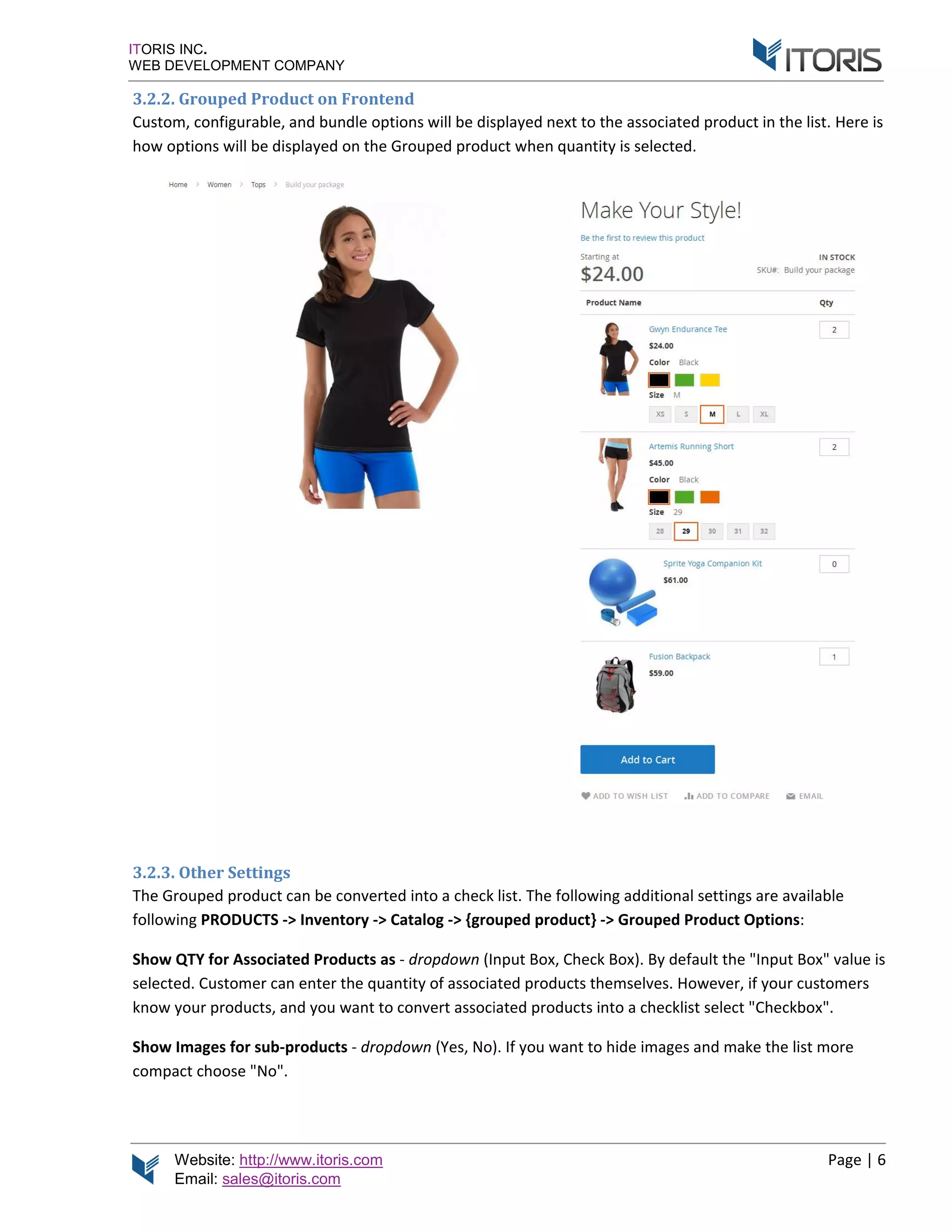 Website: http://www.itoris.com
Email: sales@itoris.com
ITORIS INC.
WEB DEVELOPMENT COMPANY
3.2.2. Grouped Product
Custom, configurable, and bundle
how options will be displayed on the Grouped product
3.2.3. Other Settings
The Grouped product can be converted into a
following PRODUCTS
Show QTY for Associated Products
selected. Custom
know your products
Show Images for sub
compact choose "
http://www.itoris.com
sales@itoris.com
WEB DEVELOPMENT COMPANY
3.2.2. Grouped Product on Frontend
nfigurable, and bundle options will be displayed next to the associated product in the list.
options will be displayed on the Grouped product
Other Settings
The Grouped product can be converted into a check list.
PRODUCTS -> Inventory -> Catalog -> {grouped product
for Associated Products as - dropdown (Input
selected. Customer can enter the quantity of associated products themselves.
know your products, and you want to convert associated products into a checklist select "
for sub-products - dropdown (Yes, No)
choose "No".
ptions will be displayed next to the associated product in the list.
options will be displayed on the Grouped product when quantity is selected.
check list. The following additional settings are available
grouped product} -> Grouped Product Options
Input Box, Check Box). By default the "
er can enter the quantity of associated products themselves. However, if
convert associated products into a checklist select "
). If you want to hide images and make the list more
Page | 6
ptions will be displayed next to the associated product in the list. Here is
The following additional settings are available
Grouped Product Options:
y default the "Input Box" value is
However, if your customers
convert associated products into a checklist select "Checkbox".
o hide images and make the list more
 