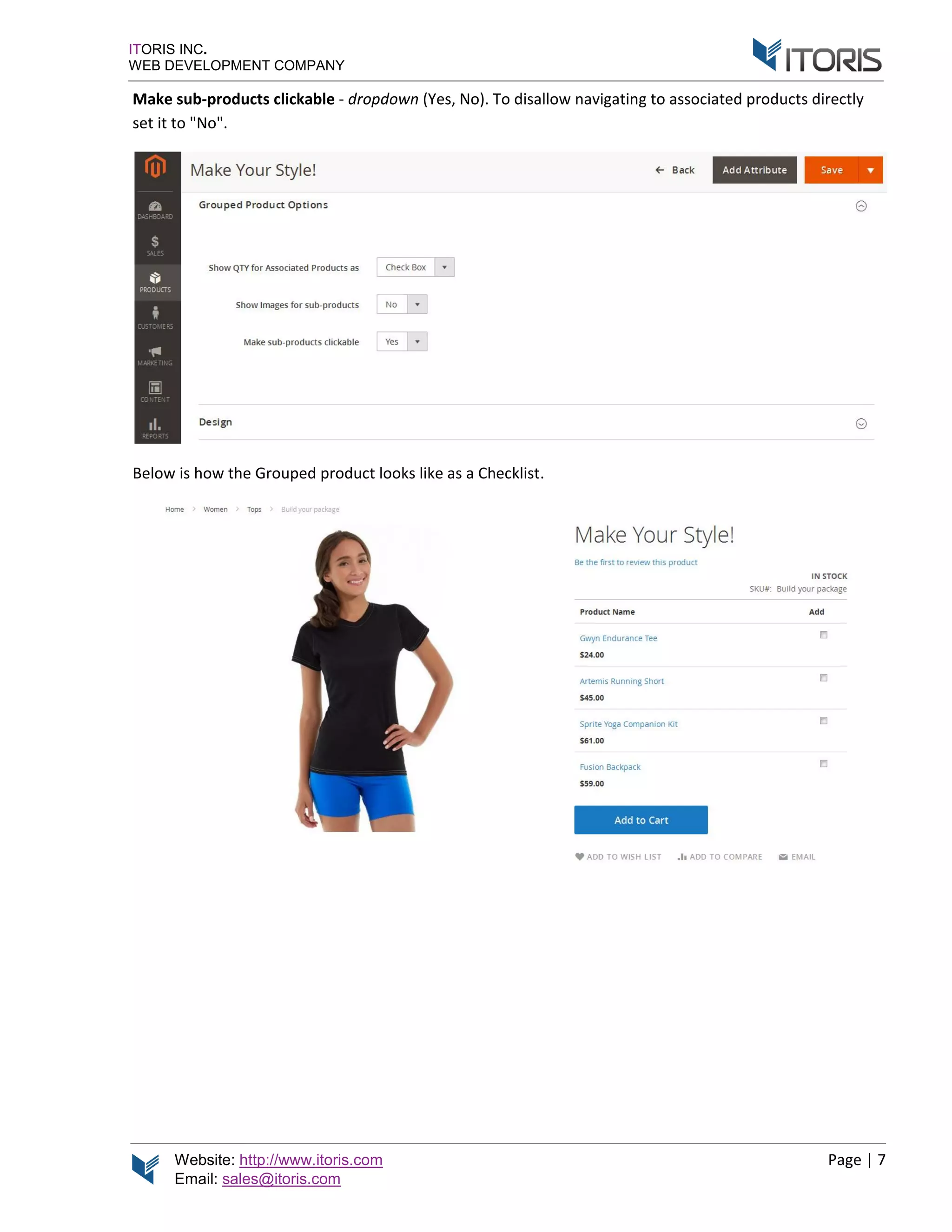 Website: http://www.itoris.com
Email: sales@itoris.com
ITORIS INC.
WEB DEVELOPMENT COMPANY
Make sub-products
set it to "No".
Below is how the Grouped product looks like as a Checklist
http://www.itoris.com
sales@itoris.com
WEB DEVELOPMENT COMPANY
products clickable - dropdown (Yes, No). T
elow is how the Grouped product looks like as a Checklist
To disallow navigating to associated product
elow is how the Grouped product looks like as a Checklist.
Page | 7
associated products directly
 
