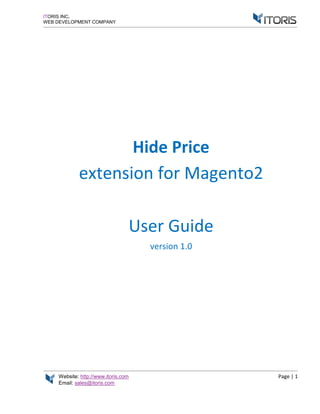 Website: http://www.itoris.com Page | 1
Email: sales@itoris.com
ITORIS INC.
WEB DEVELOPMENT COMPANY
Hide Price
extension for Magento2
User Guide
version 1.0
 