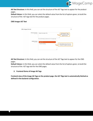 Alt Text Structure: In this field, you can set the structure of the ALT Tags text to appear for the product
pages.
Default Values: In this field, you can select the default value from the list of options given, to build the
structure of the ALT tags text for the product pages.
CMS Images ALT Text
Alt Text Structure: In this field, you can set the structure of the ALT Tags text to appear for the CMS
pages.
Default Values: In this field, you can select the default value from the list of options given, to build the
structure of the ALT tags text for the CMS pages.
2. Frontend Demo of Image Alt Tags
Frontend view of the Image Alt Tags on the product page. the ALT TAgs text is automatically fetched as
defined in the backend configuration.
 