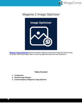 Magento 2 Image Optimizer
Magento 2 Image Optimizer optimizes website images by reducing the image size without losing
its quality. Optimizing images helps in improving page load speed and user experience.
Table of Content
1. Configuration
2. Backend Image Manager
3. Frontend Display of Magento 2 Image Optimizer
 