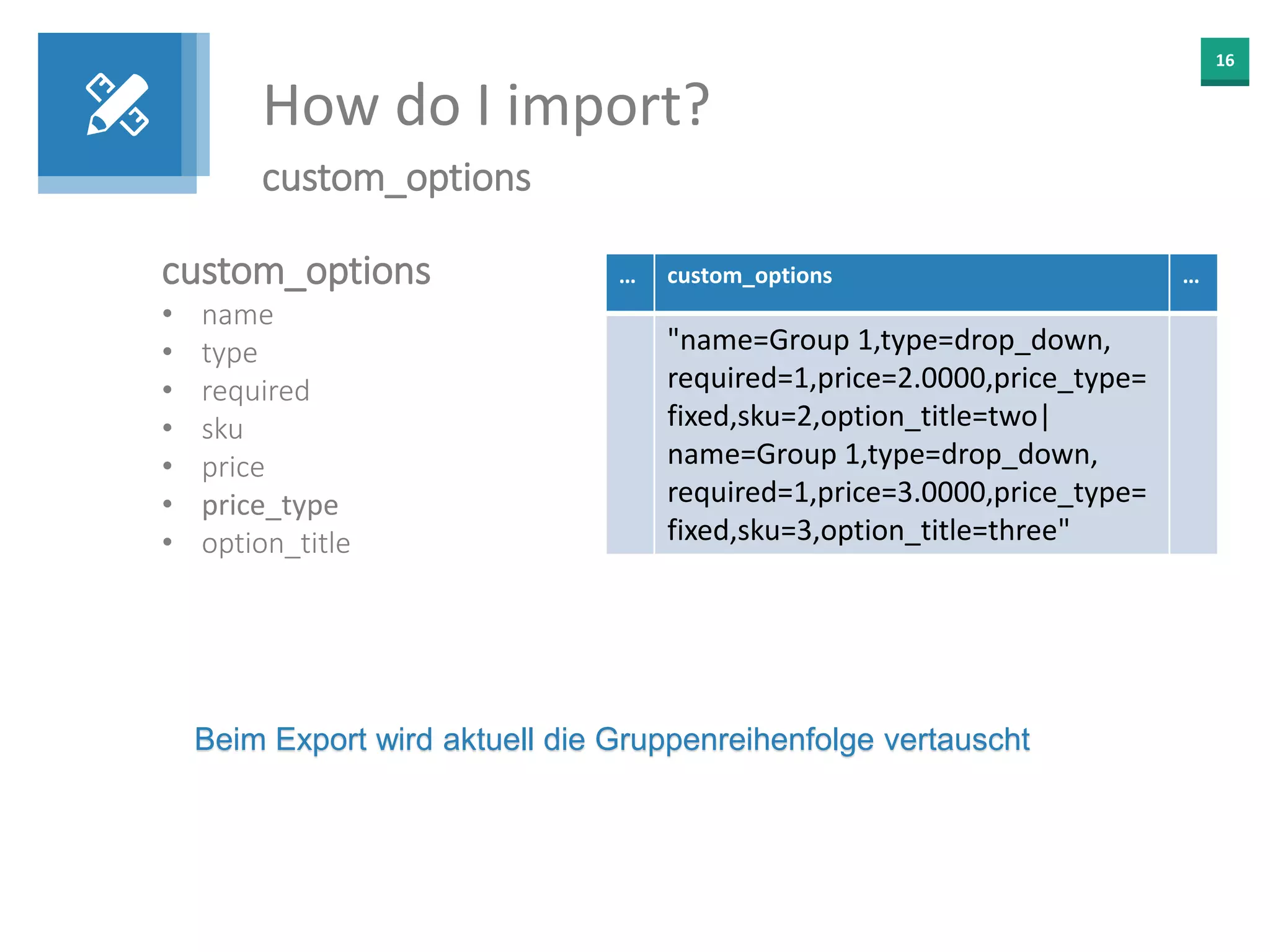16
How do I import?
custom_options
custom_options
• name
• type
• required
• sku
• price
• price_type
• option_title
… custom_options …
"name=Group 1,type=drop_down,
required=1,price=2.0000,price_type=
fixed,sku=2,option_title=two|
name=Group 1,type=drop_down,
required=1,price=3.0000,price_type=
fixed,sku=3,option_title=three"
Beim Export wird aktuell die Gruppenreihenfolge vertauscht
 