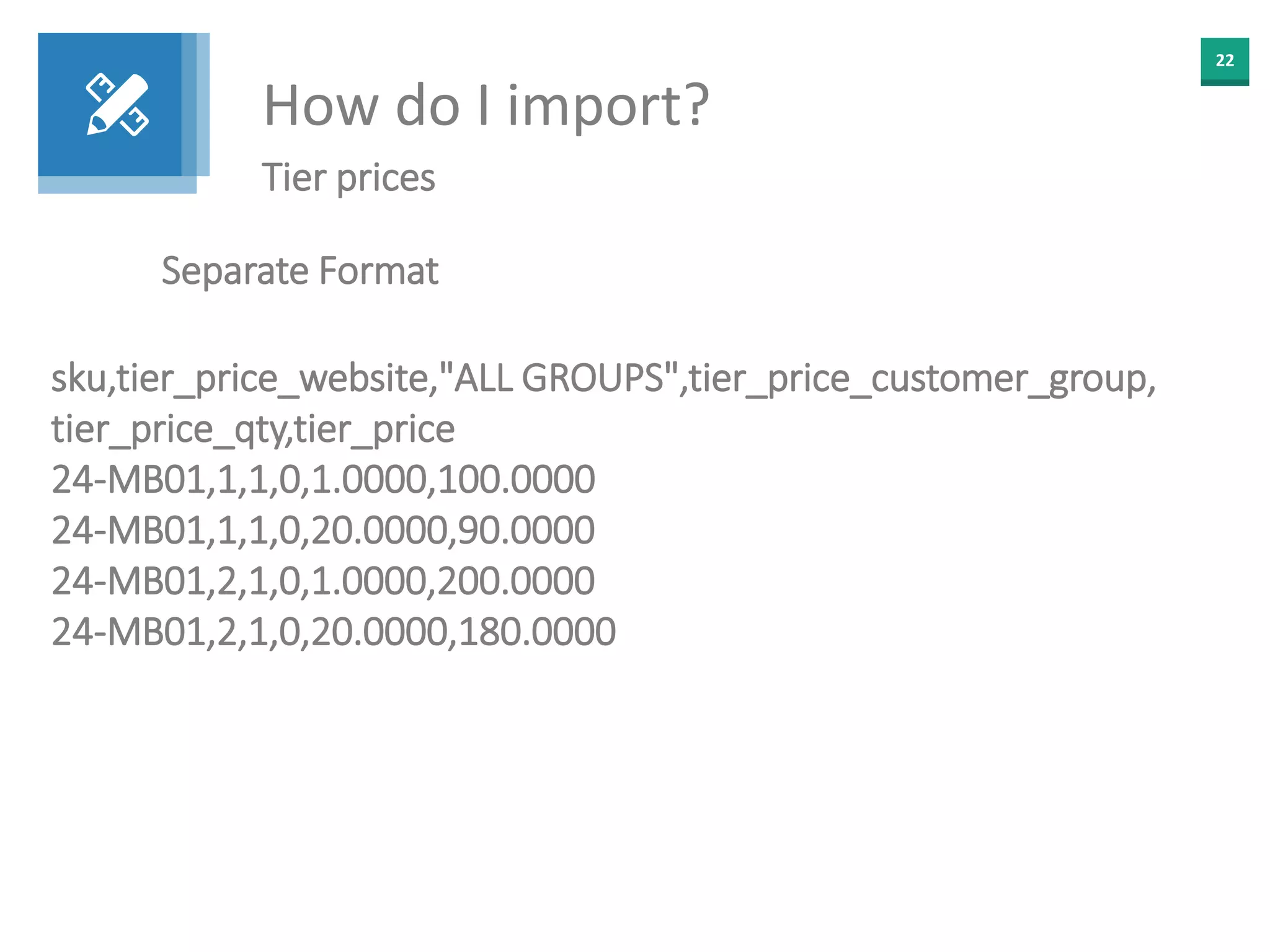 22
How do I import?
Tier prices
Separate Format
sku,tier_price_website,"ALL GROUPS",tier_price_customer_group,
tier_price_qty,tier_price
24-MB01,1,1,0,1.0000,100.0000
24-MB01,1,1,0,20.0000,90.0000
24-MB01,2,1,0,1.0000,200.0000
24-MB01,2,1,0,20.0000,180.0000
 