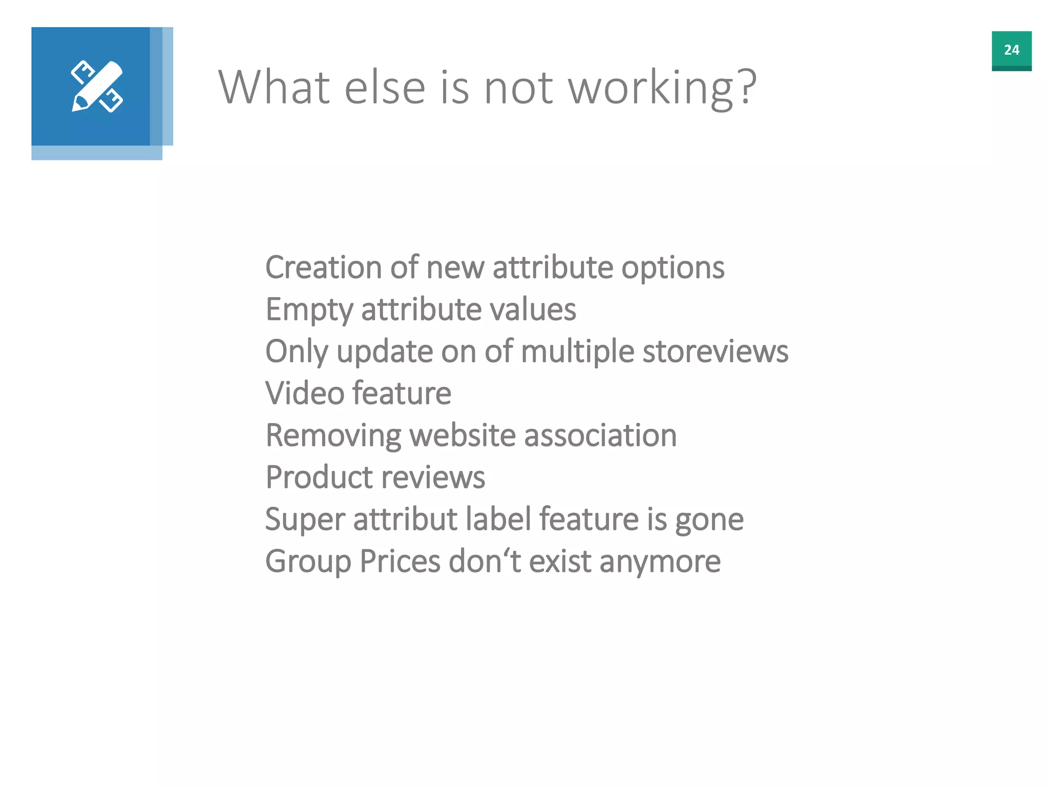 24
What else is not working?
Creation of new attribute options
Empty attribute values
Only update on of multiple storeviews
Video feature
Removing website association
Product reviews
Super attribut label feature is gone
Group Prices don‘t exist anymore
 
