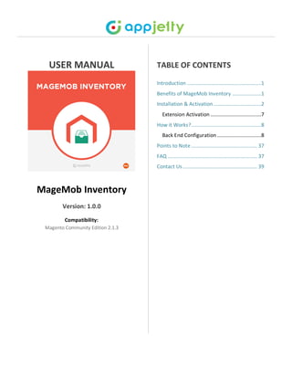 USER MANUAL
MageMob Inventory
Version: 1.0.0
Compatibility:
Magento Community Edition 2.1.3
TABLE OF CONTENTS
Introduction ......................................................1
Benefits of MageMob Inventory .....................1
Installation & Activation...................................2
Extension Activation .....................................7
How it Works?...................................................8
Back End Configuration ................................8
Points to Note................................................ 37
FAQ ................................................................. 37
Contact Us ...................................................... 39
 