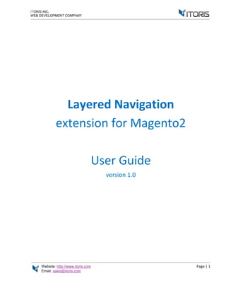 Website: http://www.itoris.com Page | 1
Email: sales@itoris.com
ITORIS INC.
WEB DEVELOPMENT COMPANY
Layered Navigation
extension for Magento2
User Guide
version 1.0
 