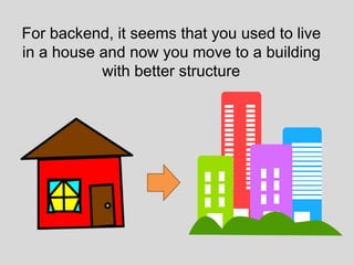 For backend, it seems that you used to live
in a house and now you move to a building
with better structure
 