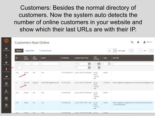 Customers: Besides the normal directory of
customers. Now the system auto detects the
number of online customers in your website and
show which their last URLs are with their IP.
 