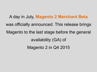 A day in July, Magento 2 Merchant Beta
was officially announced. This release brings
Magento to the last stage before the general
availability (GA) of
Magento 2 in Q4 2015
 