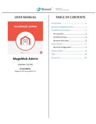 USER MANUAL
MageMob Admin
Version: V-1.0.0
Compatibility:
Magento Community Edition 2.0
TABLE OF CONTENTS
Introduction ......................................................1
Benefits of MageMob Admin...........................1
Installation & Activation...................................2
Pre-requisite..................................................2
Installation Steps...........................................2
Extension Activation .....................................6
How it Works?...................................................7
Back End Configuration: ...............................7
Points to Note:............................................... 18
FAQ ................................................................. 18
Contact Us ...................................................... 20
 