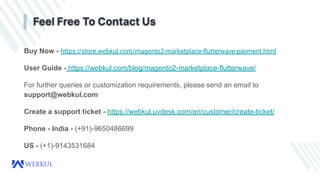 Buy Now - https://store.webkul.com/magento2-marketplace-ﬂutterwave-payment.html
User Guide - https://webkul.com/blog/magento2-marketplace-flutterwave/
For further queries or customization requirements, please send an email to
support@webkul.com
Create a support ticket - https://webkul.uvdesk.com/en/customer/create-ticket/
Phone - India - (+91)-9650486699
US - (+1)-9143531684
Feel Free To Contact Us
 