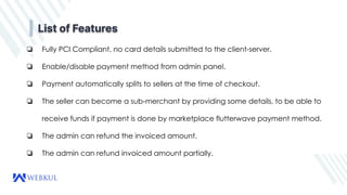 List of Features
❏ Fully PCI Compliant, no card details submitted to the client-server.
❏ Enable/disable payment method from admin panel.
❏ Payment automatically splits to sellers at the time of checkout.
❏ The seller can become a sub-merchant by providing some details, to be able to
receive funds if payment is done by marketplace flutterwave payment method.
❏ The admin can refund the invoiced amount.
❏ The admin can refund invoiced amount partially.
 
