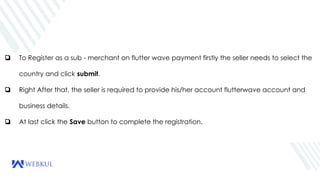 ❏ To Register as a sub - merchant on flutter wave payment firstly the seller needs to select the
country and click submit.
❏ Right After that, the seller is required to provide his/her account flutterwave account and
business details.
❏ At last click the Save button to complete the registration.
 