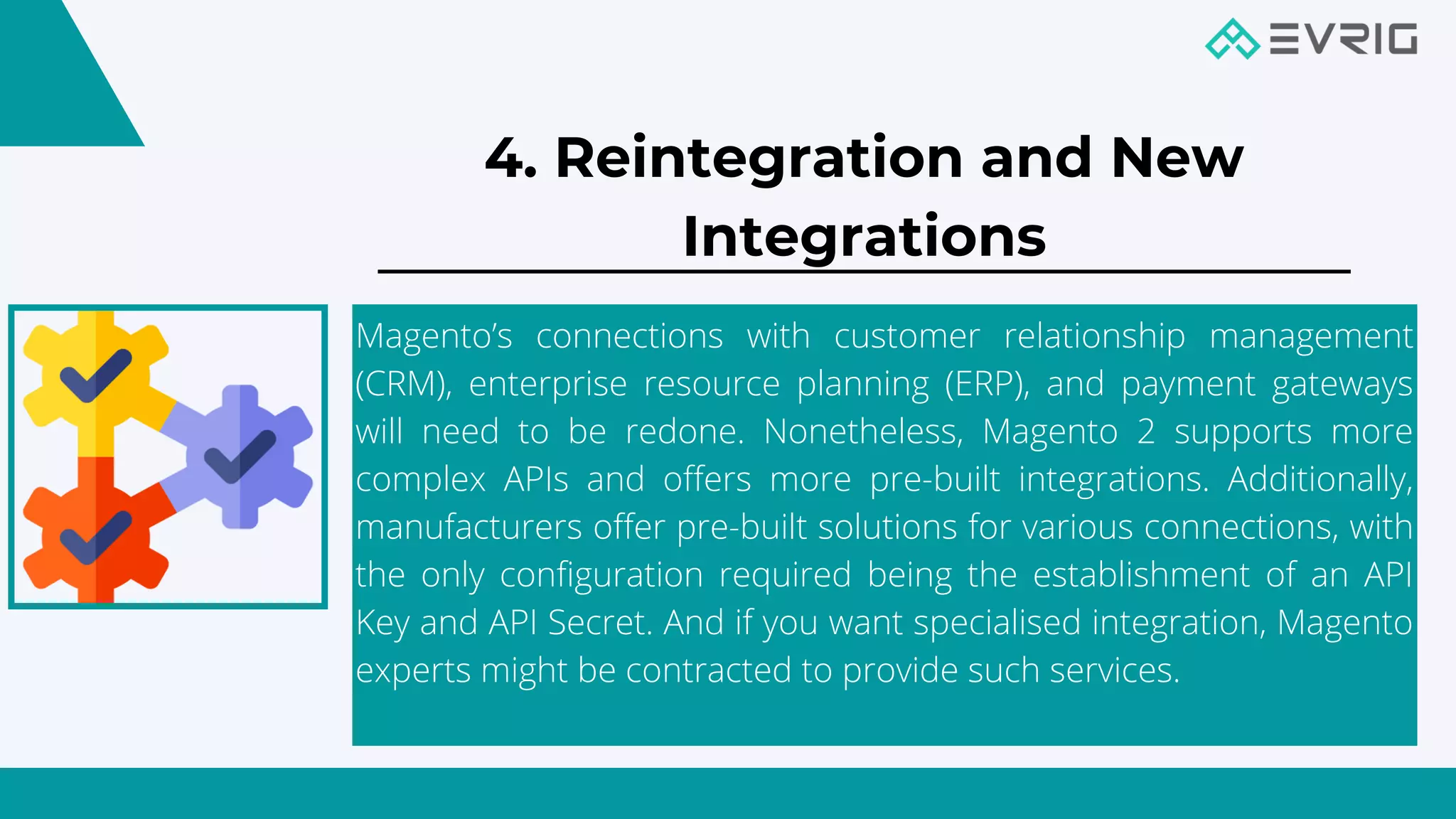 Magento’s connections with customer relationship management
(CRM), enterprise resource planning (ERP), and payment gateways
will need to be redone. Nonetheless, Magento 2 supports more
complex APIs and offers more pre-built integrations. Additionally,
manufacturers offer pre-built solutions for various connections, with
the only configuration required being the establishment of an API
Key and API Secret. And if you want specialised integration, Magento
experts might be contracted to provide such services.
4. Reintegration and New
Integrations


 