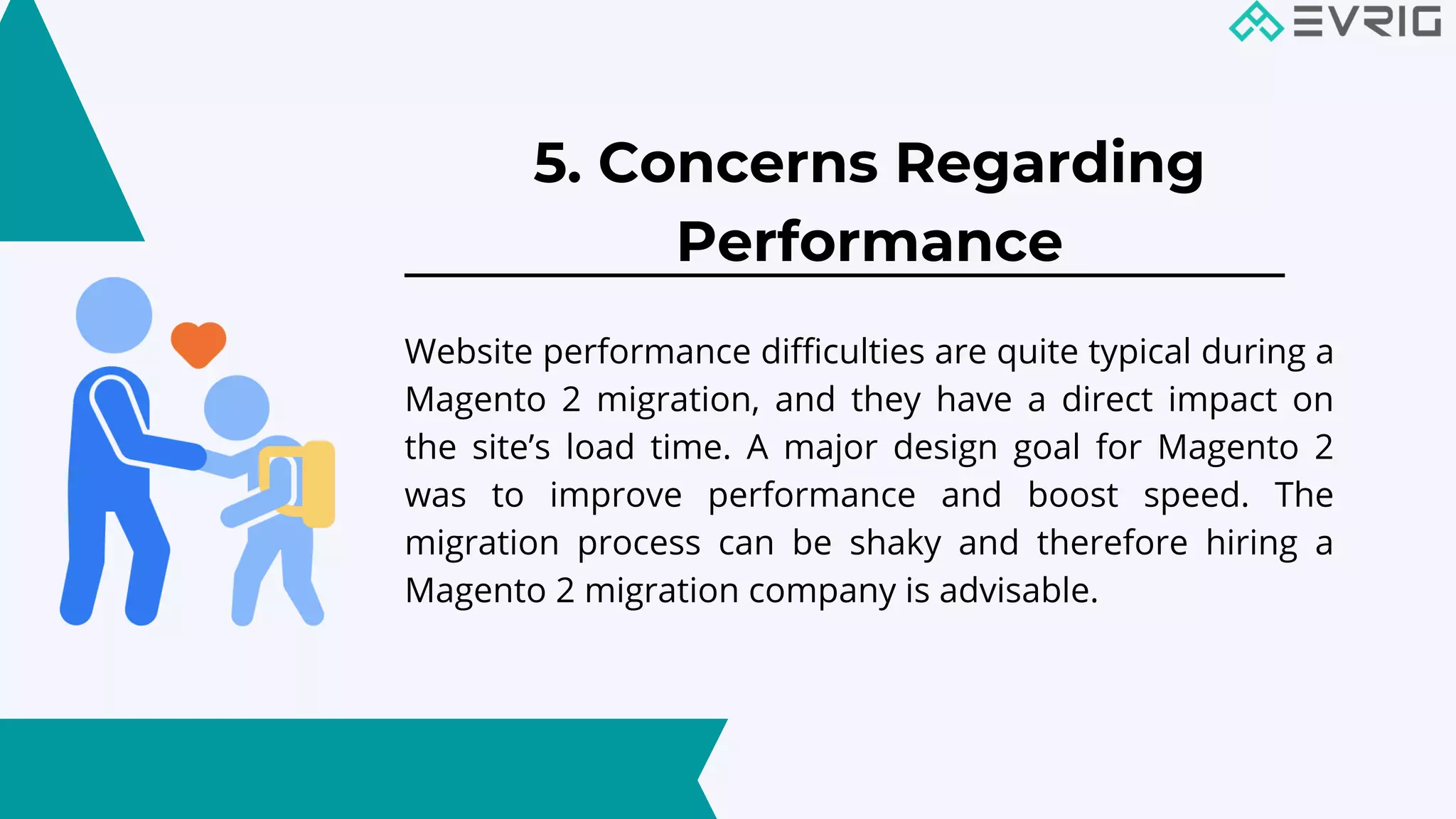 5. Concerns Regarding
Performance


Website performance difficulties are quite typical during a
Magento 2 migration, and they have a direct impact on
the site’s load time. A major design goal for Magento 2
was to improve performance and boost speed. The
migration process can be shaky and therefore hiring a
Magento 2 migration company is advisable.
 