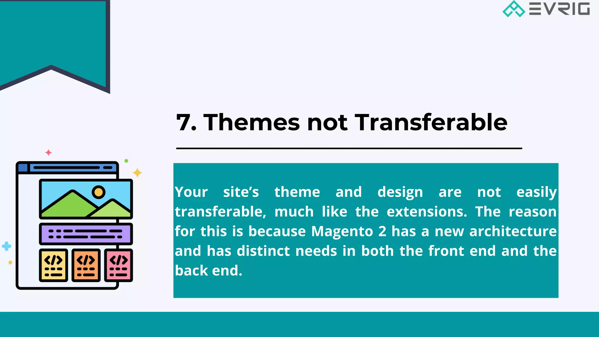 7. Themes not Transferable


Your site’s theme and design are not easily
transferable, much like the extensions. The reason
for this is because Magento 2 has a new architecture
and has distinct needs in both the front end and the
back end.
 