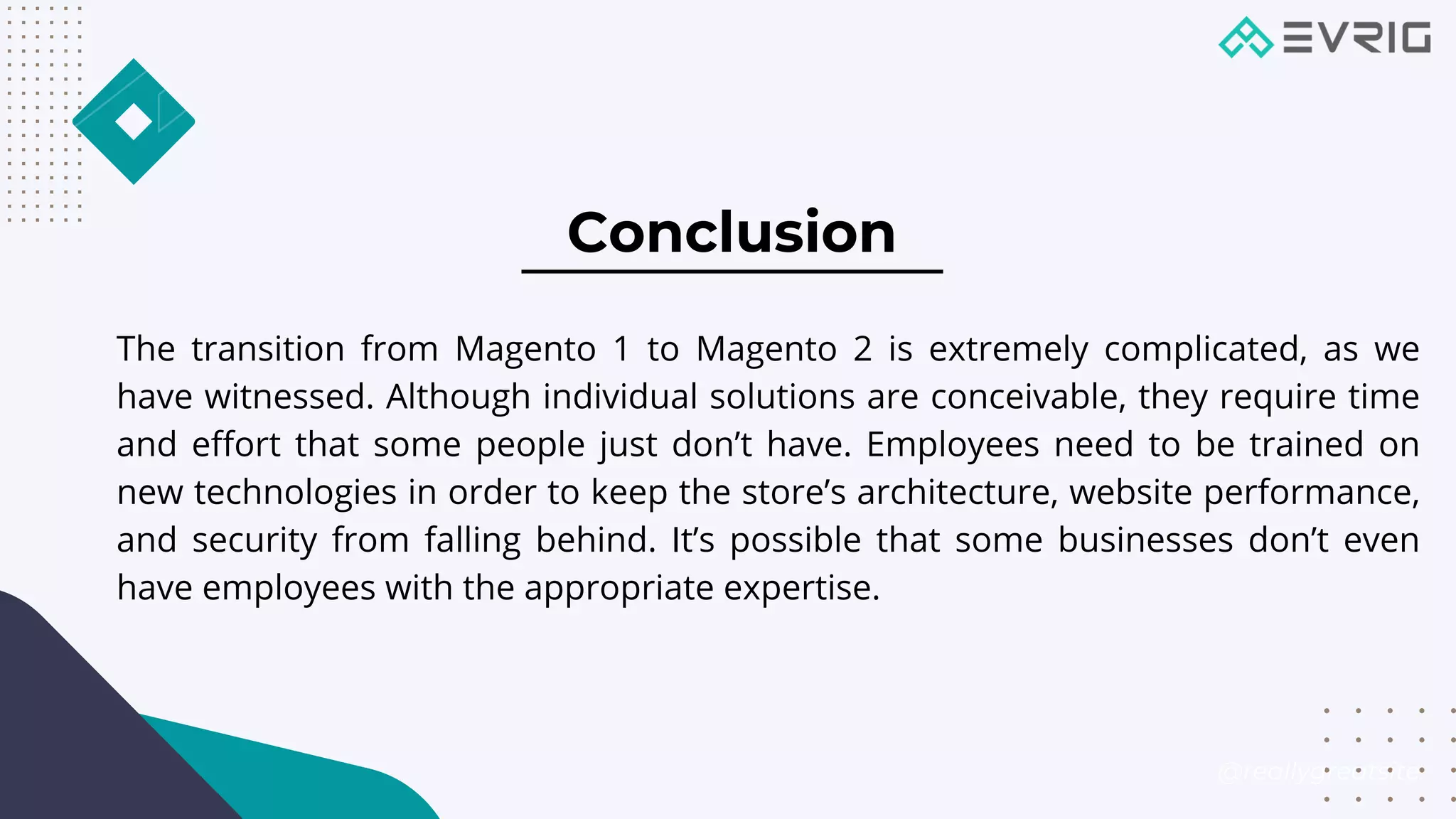 Conclusion


The transition from Magento 1 to Magento 2 is extremely complicated, as we
have witnessed. Although individual solutions are conceivable, they require time
and effort that some people just don’t have. Employees need to be trained on
new technologies in order to keep the store’s architecture, website performance,
and security from falling behind. It’s possible that some businesses don’t even
have employees with the appropriate expertise.
@reallygreatsite
 