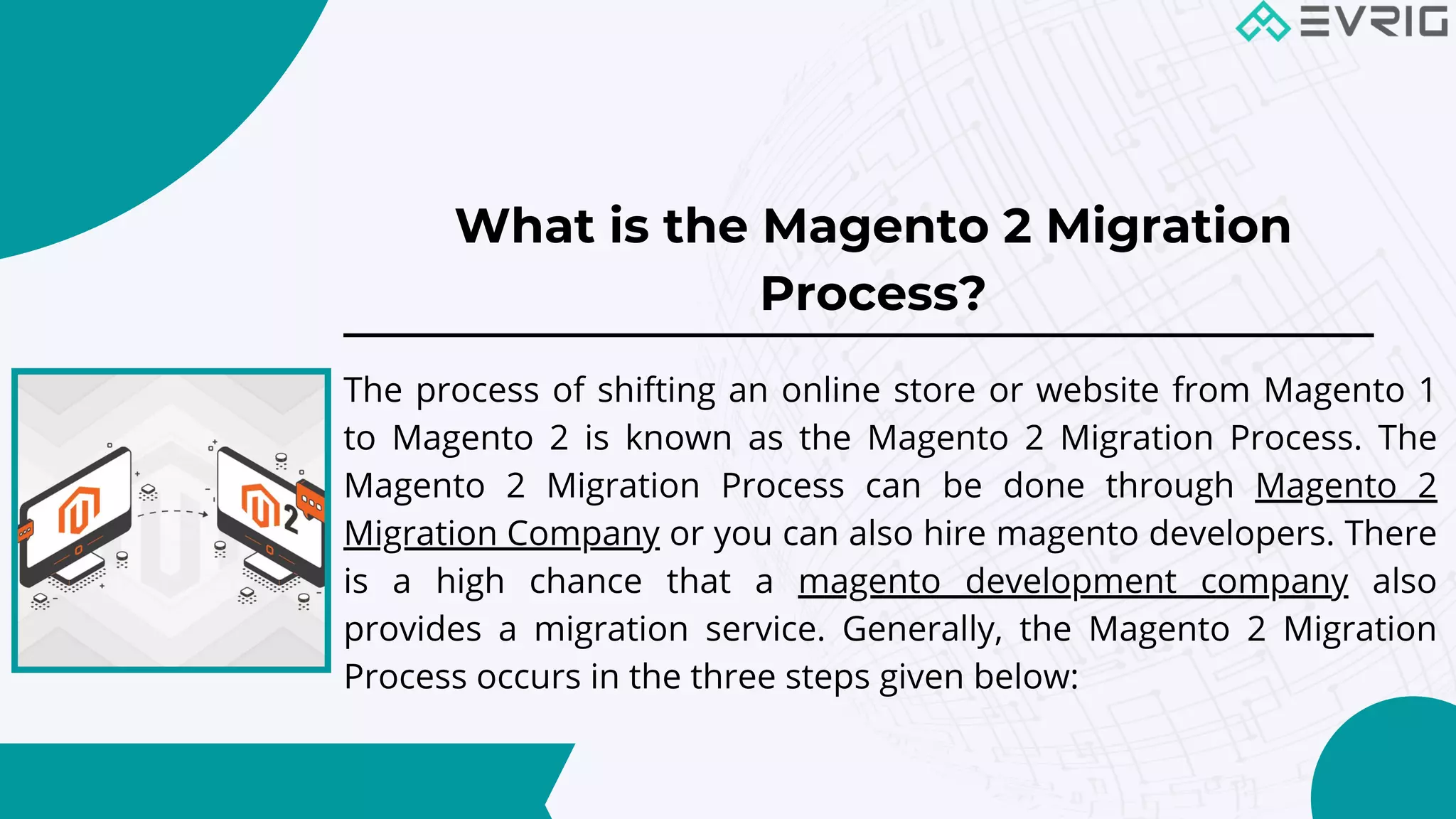 What is the Magento 2 Migration
Process?


The process of shifting an online store or website from Magento 1
to Magento 2 is known as the Magento 2 Migration Process. The
Magento 2 Migration Process can be done through Magento 2
Migration Company or you can also hire magento developers. There
is a high chance that a magento development company also
provides a migration service. Generally, the Magento 2 Migration
Process occurs in the three steps given below:
 