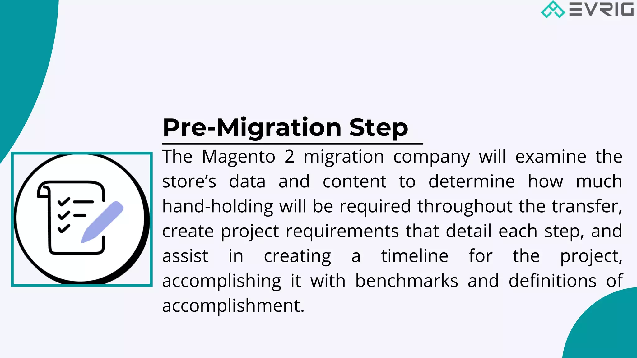 Pre-Migration Step


The Magento 2 migration company will examine the
store’s data and content to determine how much
hand-holding will be required throughout the transfer,
create project requirements that detail each step, and
assist in creating a timeline for the project,
accomplishing it with benchmarks and definitions of
accomplishment.
 