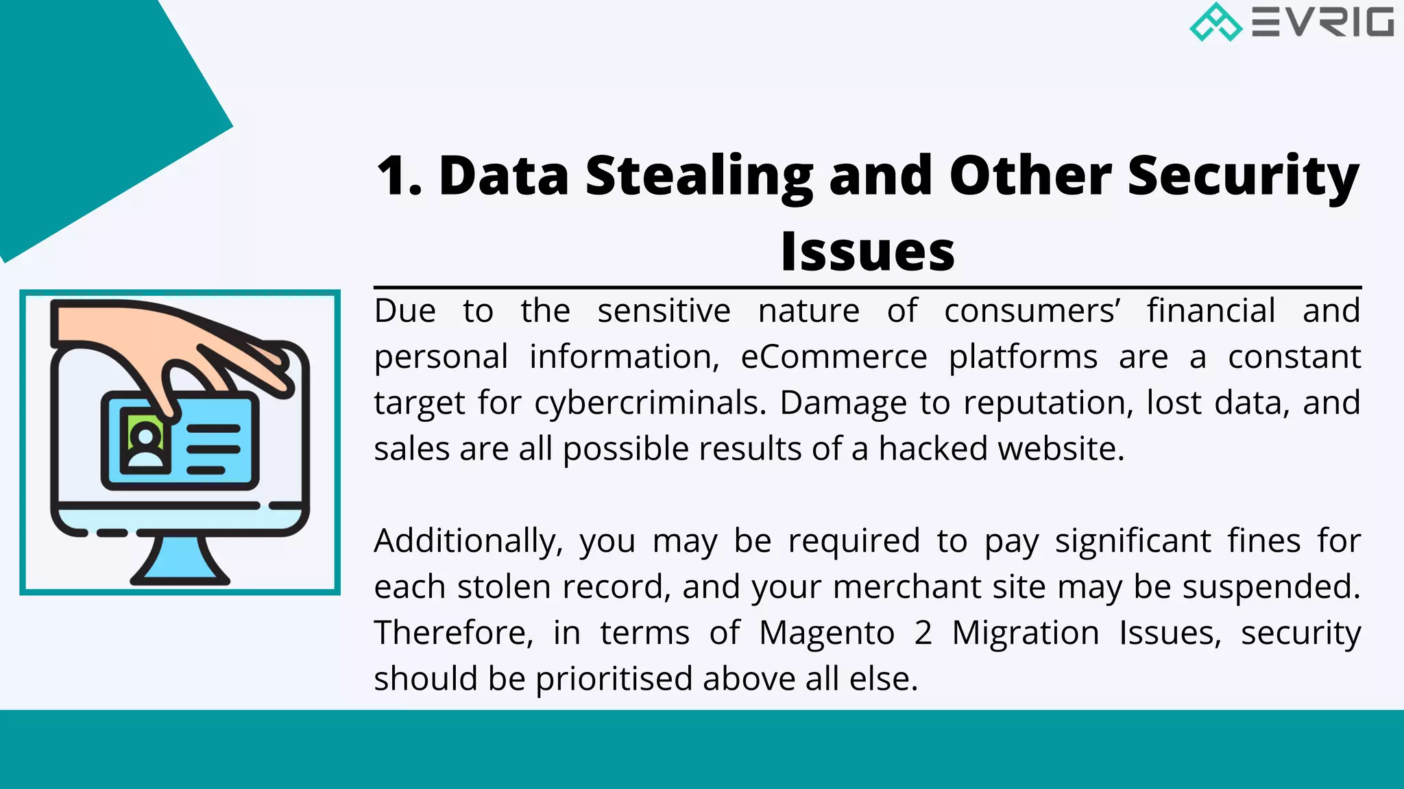 1. Data Stealing and Other Security
Issues


Due to the sensitive nature of consumers’ financial and
personal information, eCommerce platforms are a constant
target for cybercriminals. Damage to reputation, lost data, and
sales are all possible results of a hacked website.
Additionally, you may be required to pay significant fines for
each stolen record, and your merchant site may be suspended.
Therefore, in terms of Magento 2 Migration Issues, security
should be prioritised above all else.
 