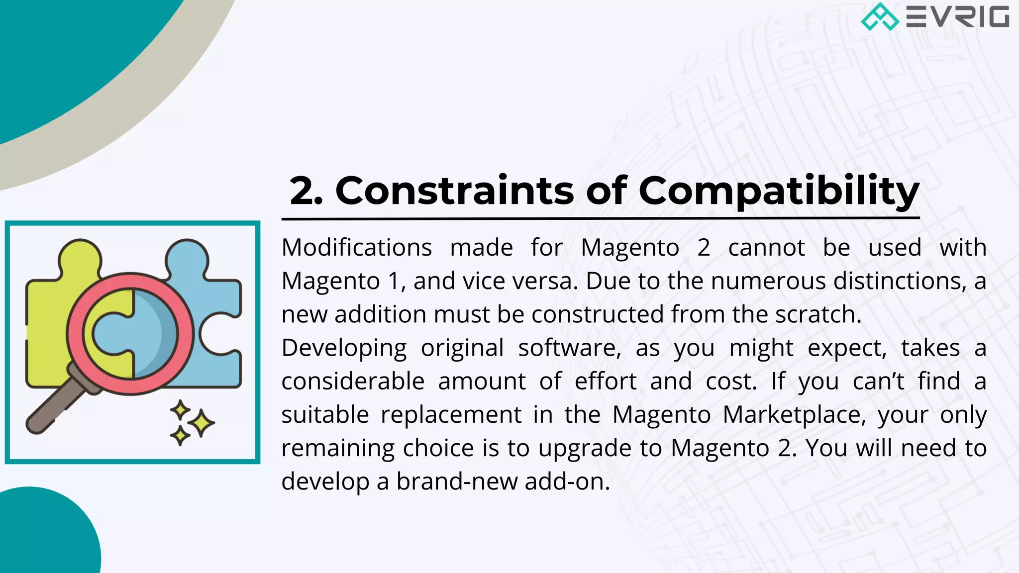 2. Constraints of Compatibility


Modifications made for Magento 2 cannot be used with
Magento 1, and vice versa. Due to the numerous distinctions, a
new addition must be constructed from the scratch.
Developing original software, as you might expect, takes a
considerable amount of effort and cost. If you can’t find a
suitable replacement in the Magento Marketplace, your only
remaining choice is to upgrade to Magento 2. You will need to
develop a brand-new add-on.
 