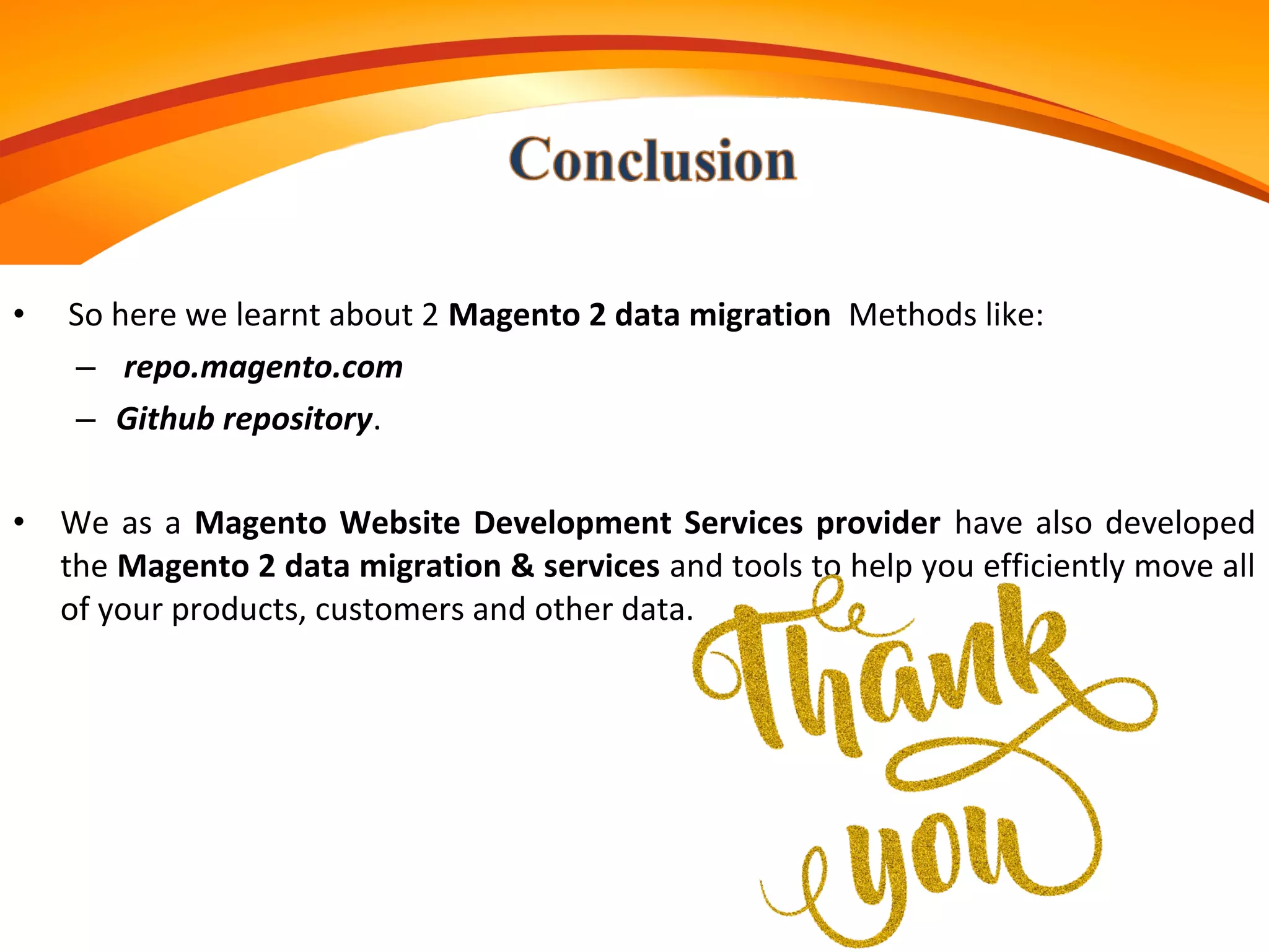 • So here we learnt about 2 Magento 2 data migration Methods like:
– repo.magento.com
– Github repository.
• We as a Magento Website Development Services provider have also developed
the Magento 2 data migration & services and tools to help you efficiently move all
of your products, customers and other data.
 