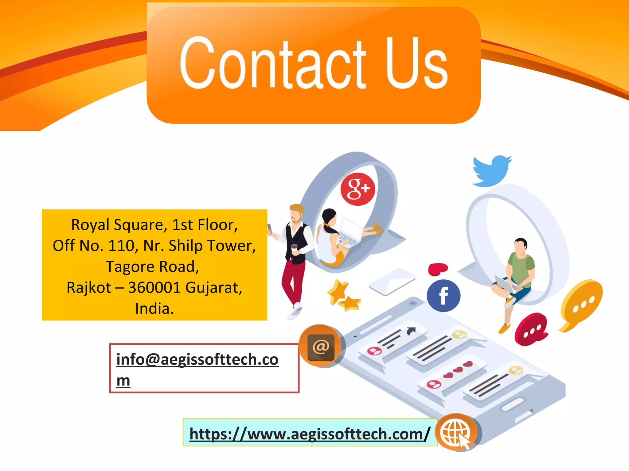 Royal Square, 1st Floor,
Off No. 110, Nr. Shilp Tower,
Tagore Road,
Rajkot – 360001 Gujarat,
India.
https://www.aegissofttech.com/
info@aegissofttech.co
m
 