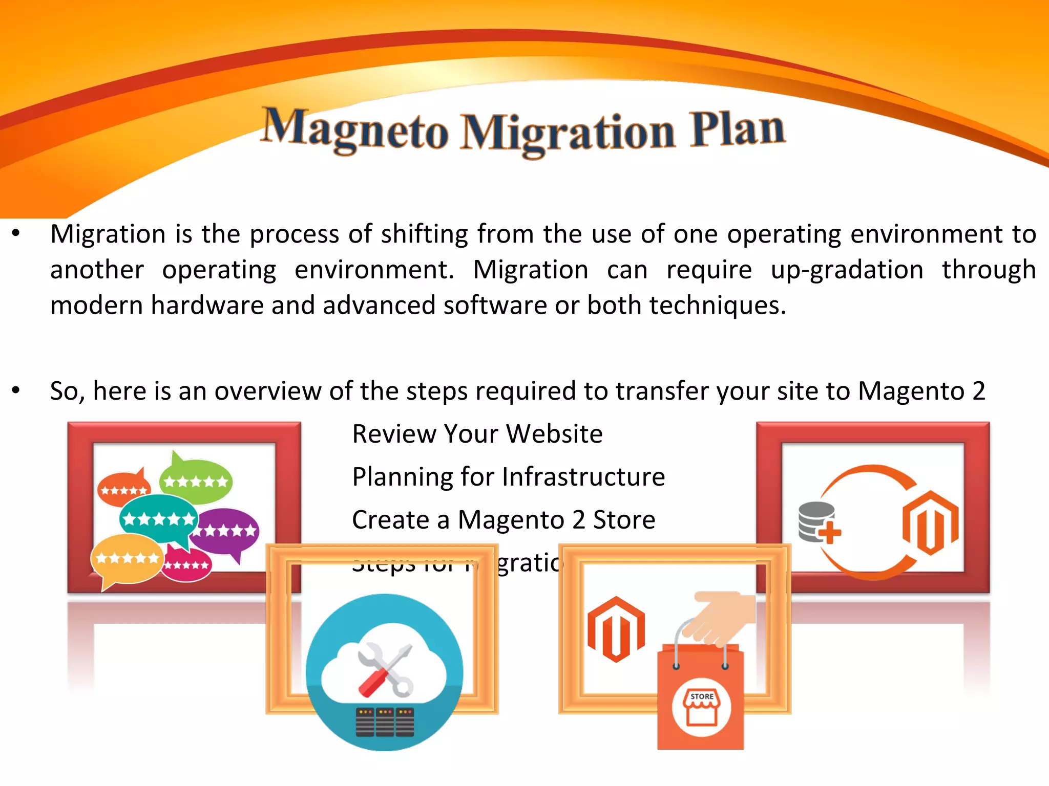 • Migration is the process of shifting from the use of one operating environment to
another operating environment. Migration can require up-gradation through
modern hardware and advanced software or both techniques.
• So, here is an overview of the steps required to transfer your site to Magento 2
Review Your Website
Planning for Infrastructure
Create a Magento 2 Store
Steps for Migration
 