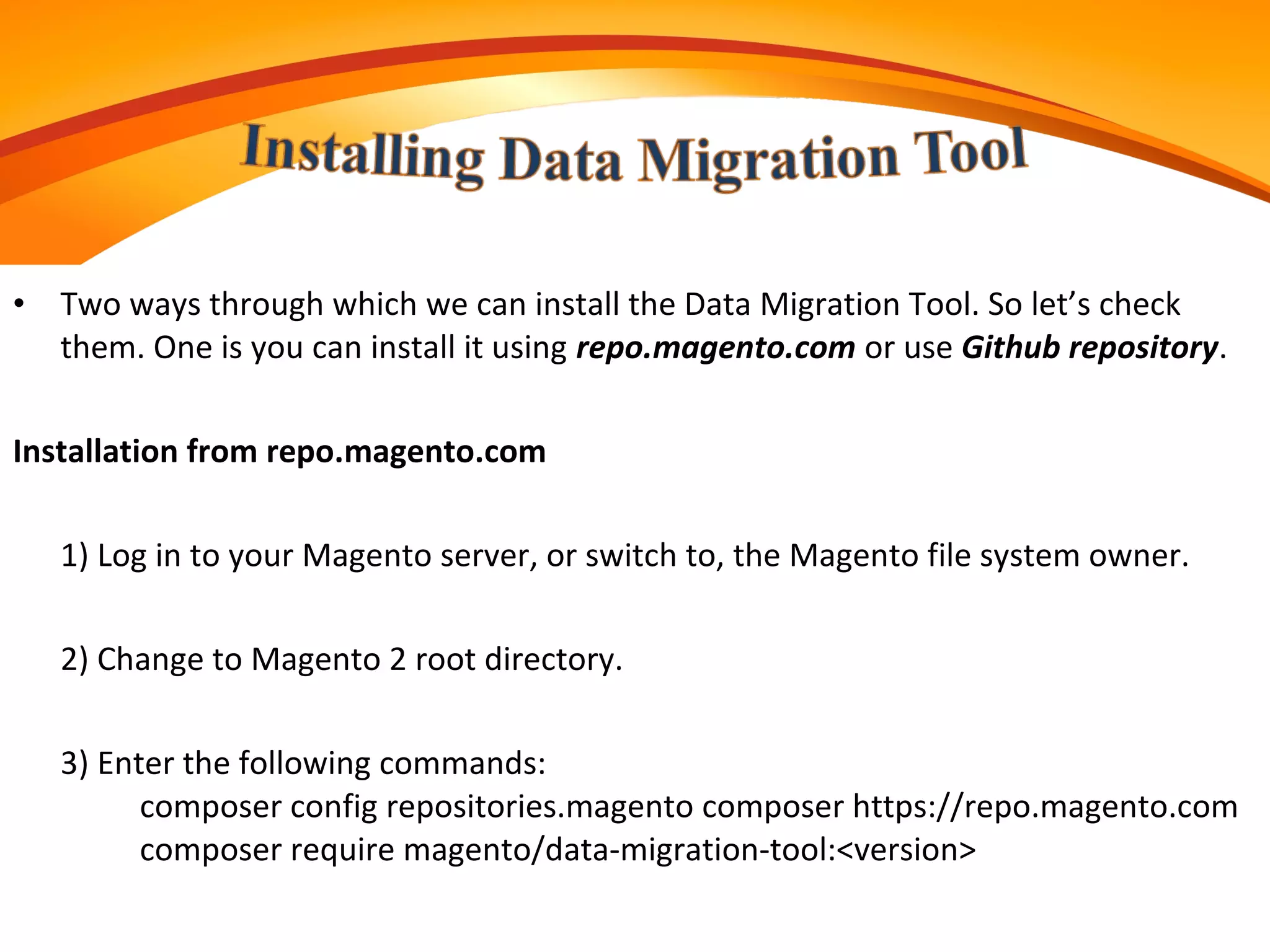 • Two ways through which we can install the Data Migration Tool. So let’s check
them. One is you can install it using repo.magento.com or use Github repository.
Installation from repo.magento.com
1) Log in to your Magento server, or switch to, the Magento file system owner.
2) Change to Magento 2 root directory.
3) Enter the following commands:
composer config repositories.magento composer https://repo.magento.com
composer require magento/data-migration-tool:<version>
 