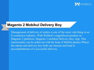 Magento 2 Mobikul Delivery Boy
Management of delivery of orders is one of the most vital thing in an
E-commerce industry. With Webkul’s magnificent product on
Magento 2 platform- Magento 2 mobikul Delivery Boy App. This
functionality can be achieved with the help of Mobile phones.Where
the admin and delivery boy both can interact and lead to
accomplishment of a successful delivery.
 
