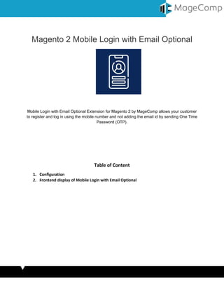 Magento 2 Mobile Login with Email Optional
Mobile Login with Email Optional Extension for Magento 2 by MageComp allows your customer
to register and log in using the mobile number and not adding the email id by sending One Time
Password (OTP).
Table of Content
1. Configuration
2. Frontend display of Mobile Login with Email Optional
 