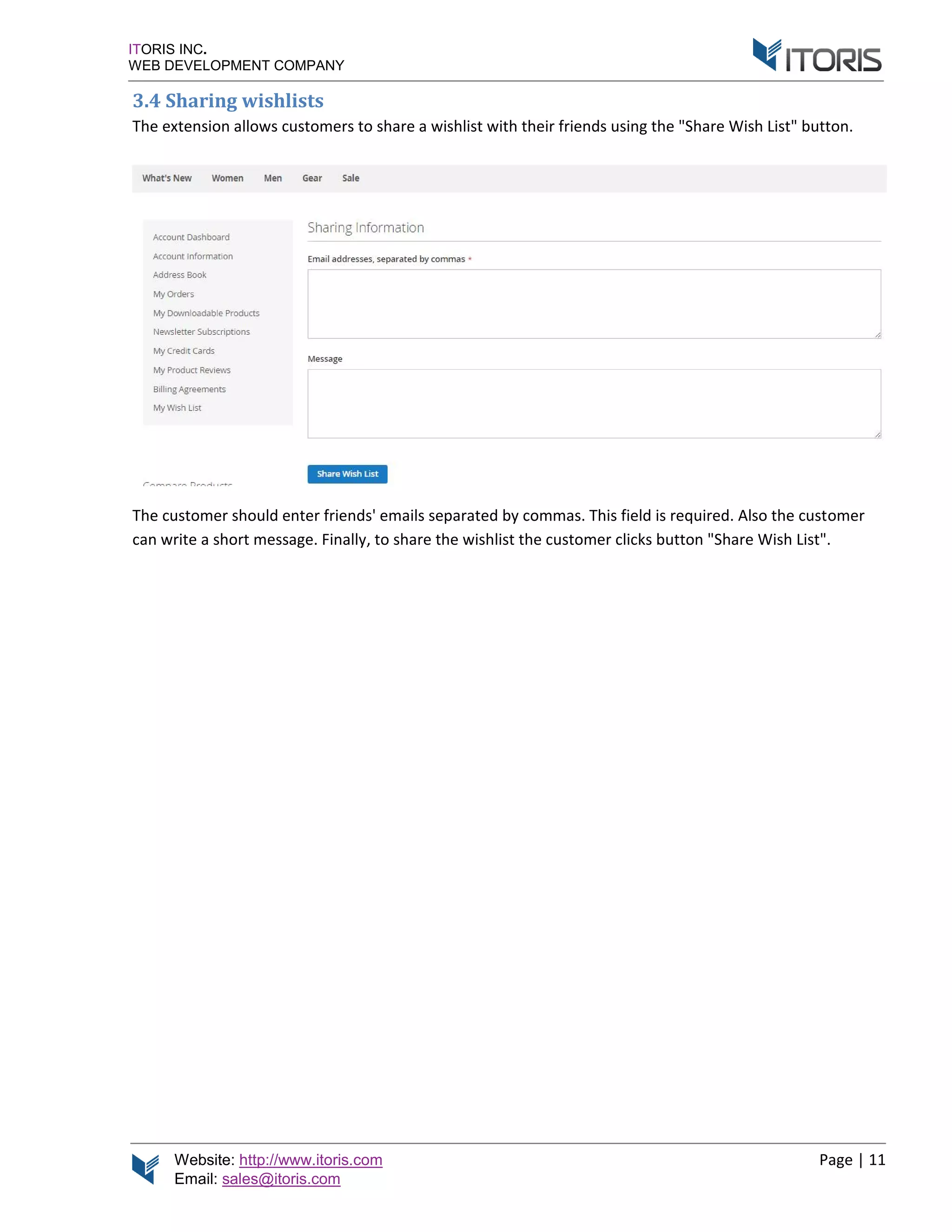 Website: http://www.itoris.com Page | 11
Email: sales@itoris.com
ITORIS INC.
WEB DEVELOPMENT COMPANY
3.4 Sharing wishlists
The extension allows customers to share a wishlist with their friends using the "Share Wish List" button.
The customer should enter friends' emails separated by commas. This field is required. Also the customer
can write a short message. Finally, to share the wishlist the customer clicks button "Share Wish List".
 