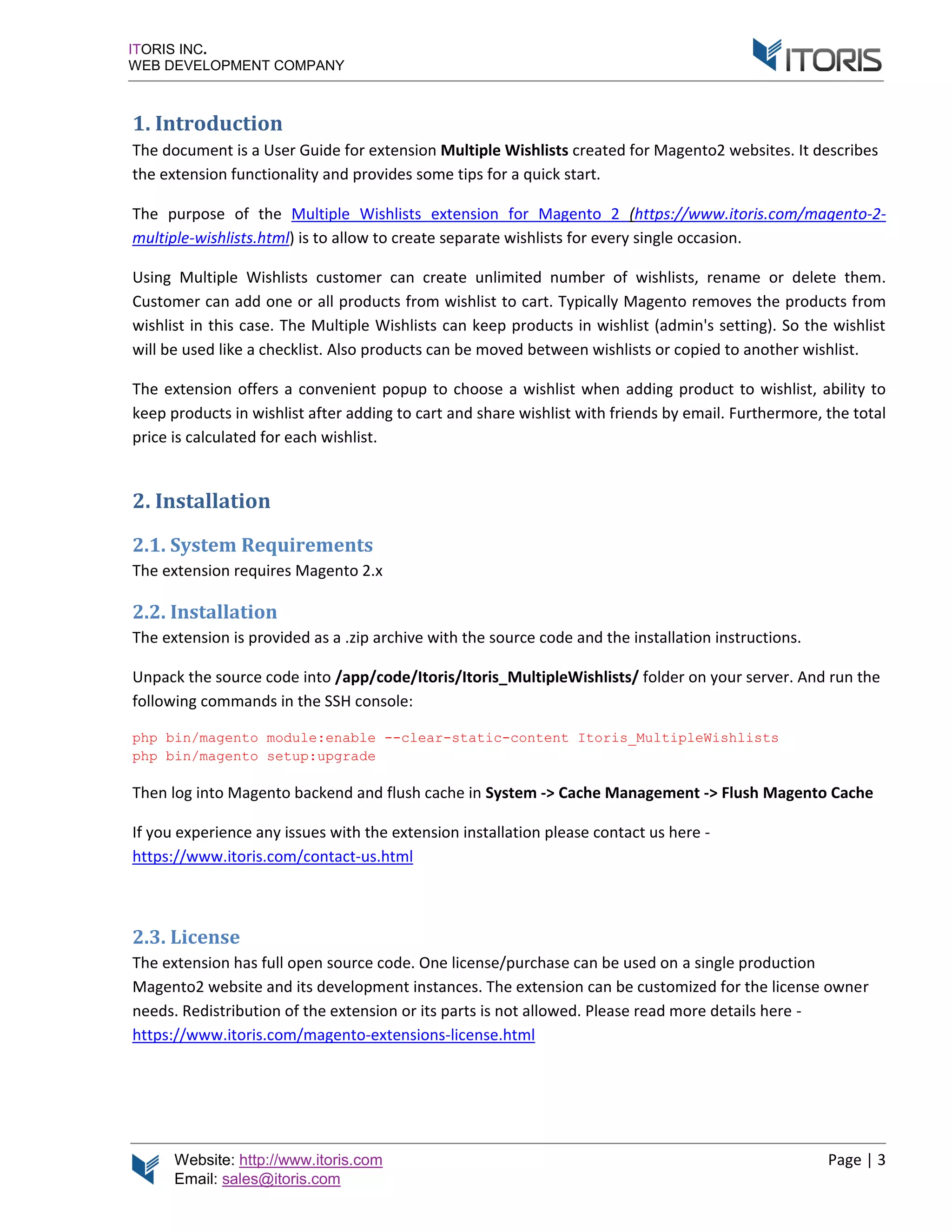 Website: http://www.itoris.com Page | 3
Email: sales@itoris.com
ITORIS INC.
WEB DEVELOPMENT COMPANY
1. Introduction
The document is a User Guide for extension Multiple Wishlists created for Magento2 websites. It describes
the extension functionality and provides some tips for a quick start.
The purpose of the Multiple Wishlists extension for Magento 2 (https://www.itoris.com/magento-2-
multiple-wishlists.html) is to allow to create separate wishlists for every single occasion.
Using Multiple Wishlists customer can create unlimited number of wishlists, rename or delete them.
Customer can add one or all products from wishlist to cart. Typically Magento removes the products from
wishlist in this case. The Multiple Wishlists can keep products in wishlist (admin's setting). So the wishlist
will be used like a checklist. Also products can be moved between wishlists or copied to another wishlist.
The extension offers a convenient popup to choose a wishlist when adding product to wishlist, ability to
keep products in wishlist after adding to cart and share wishlist with friends by email. Furthermore, the total
price is calculated for each wishlist.
2. Installation
2.1. System Requirements
The extension requires Magento 2.x
2.2. Installation
The extension is provided as a .zip archive with the source code and the installation instructions.
Unpack the source code into /app/code/Itoris/Itoris_MultipleWishlists/ folder on your server. And run the
following commands in the SSH console:
php bin/magento module:enable --clear-static-content Itoris_MultipleWishlists
php bin/magento setup:upgrade
Then log into Magento backend and flush cache in System -> Cache Management -> Flush Magento Cache
If you experience any issues with the extension installation please contact us here -
https://www.itoris.com/contact-us.html
2.3. License
The extension has full open source code. One license/purchase can be used on a single production
Magento2 website and its development instances. The extension can be customized for the license owner
needs. Redistribution of the extension or its parts is not allowed. Please read more details here -
https://www.itoris.com/magento-extensions-license.html
 
