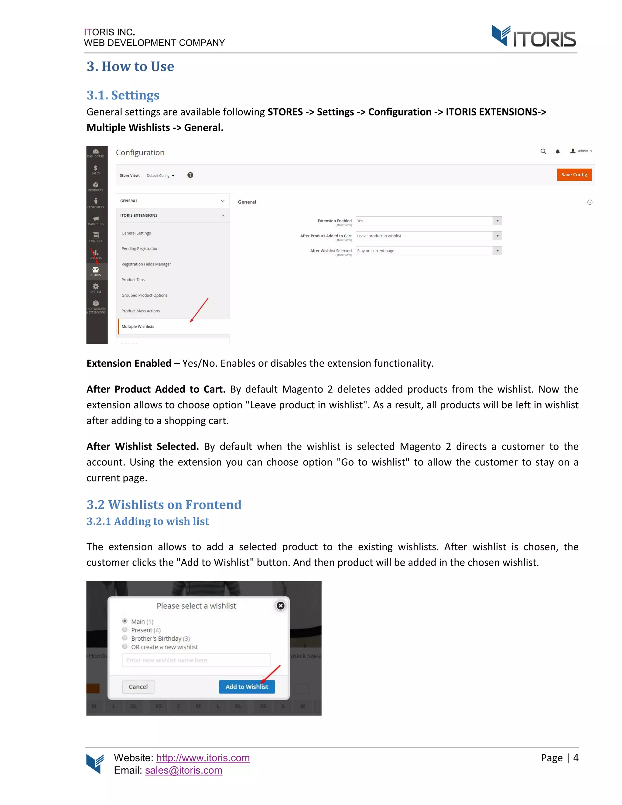 Website: http://www.itoris.com Page | 4
Email: sales@itoris.com
ITORIS INC.
WEB DEVELOPMENT COMPANY
3. How to Use
3.1. Settings
General settings are available following STORES -> Settings -> Configuration -> ITORIS EXTENSIONS->
Multiple Wishlists -> General.
Extension Enabled – Yes/No. Enables or disables the extension functionality.
After Product Added to Cart. By default Magento 2 deletes added products from the wishlist. Now the
extension allows to choose option "Leave product in wishlist". As a result, all products will be left in wishlist
after adding to a shopping cart.
After Wishlist Selected. By default when the wishlist is selected Magento 2 directs a customer to the
account. Using the extension you can choose option "Go to wishlist" to allow the customer to stay on a
current page.
3.2 Wishlists on Frontend
3.2.1 Adding to wish list
The extension allows to add a selected product to the existing wishlists. After wishlist is chosen, the
customer clicks the "Add to Wishlist" button. And then product will be added in the chosen wishlist.
 