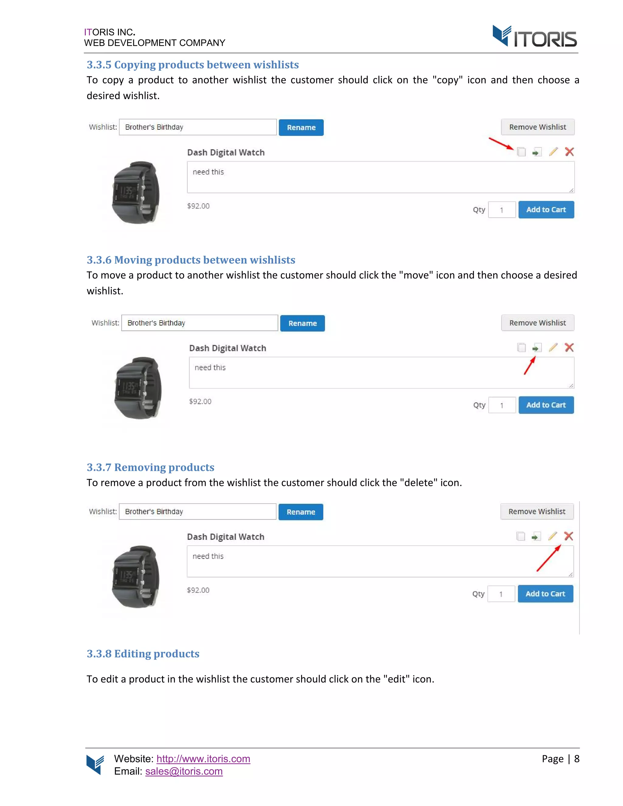 Website: http://www.itoris.com Page | 8
Email: sales@itoris.com
ITORIS INC.
WEB DEVELOPMENT COMPANY
3.3.5 Copying products between wishlists
To copy a product to another wishlist the customer should click on the "copy" icon and then choose a
desired wishlist.
3.3.6 Moving products between wishlists
To move a product to another wishlist the customer should click the "move" icon and then choose a desired
wishlist.
3.3.7 Removing products
To remove a product from the wishlist the customer should click the "delete" icon.
3.3.8 Editing products
To edit a product in the wishlist the customer should click on the "edit" icon.
 