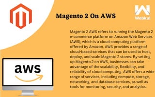 aws
Magento 2 On AWS
Magento 2 AWS refers to running the Magento 2
e-commerce platform on Amazon Web Services
(AWS), which is a cloud computing platform
offered by Amazon. AWS provides a range of
cloud-based services that can be used to host,
deploy, and scale Magento 2 stores. By setting
up Magento 2 on AWS, businesses can take
advantage of the scalability, flexibility, and
reliability of cloud computing. AWS offers a wide
range of services, including compute, storage,
networking, and database services, as well as
tools for monitoring, security, and analytics.
 